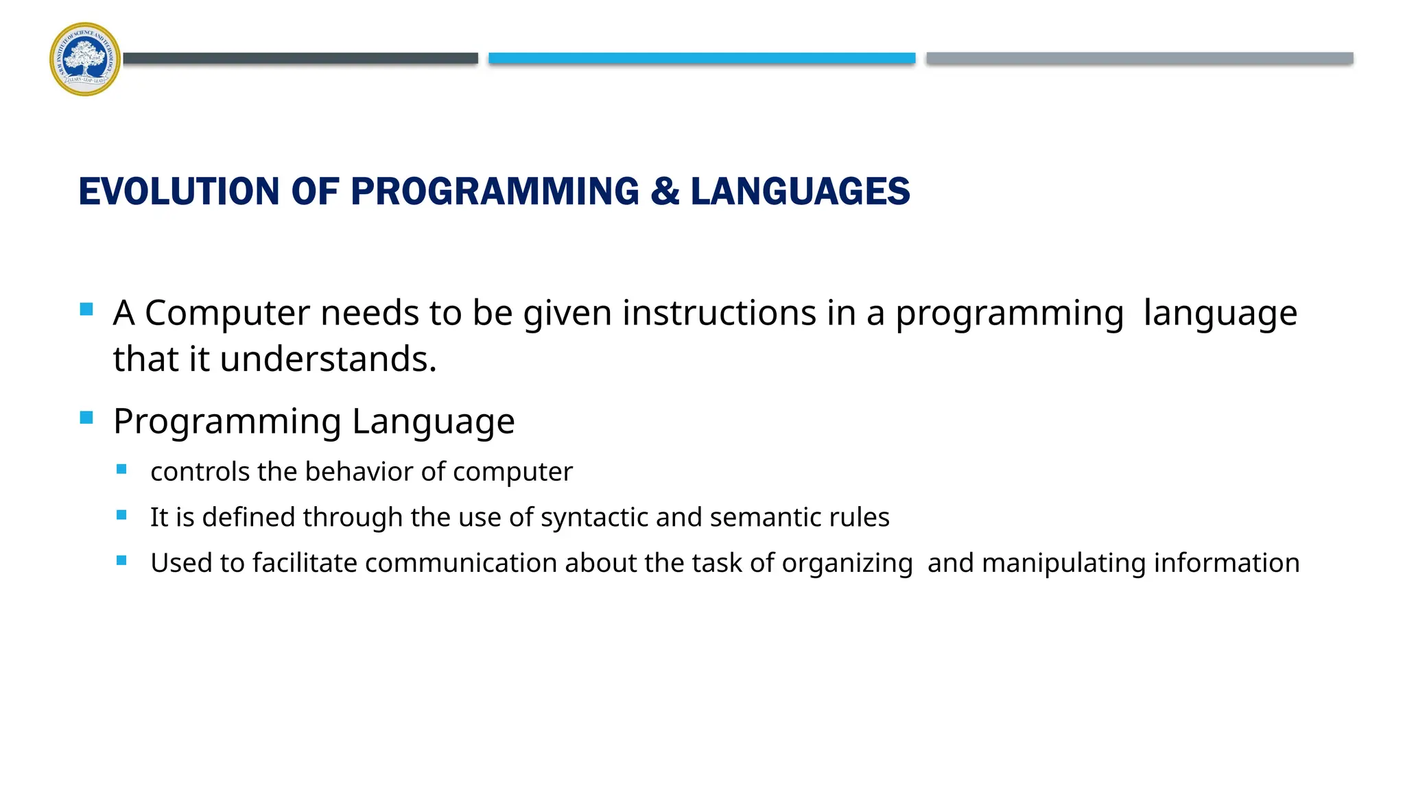 EVOLUTION OF PROGRAMMING & LANGUAGES  A Computer needs to be given instructions in a programming language that it understands.  Programming Language  controls the behavior of computer  It is defined through the use of syntactic and semantic rules  Used to facilitate communication about the task of organizing and manipulating information 