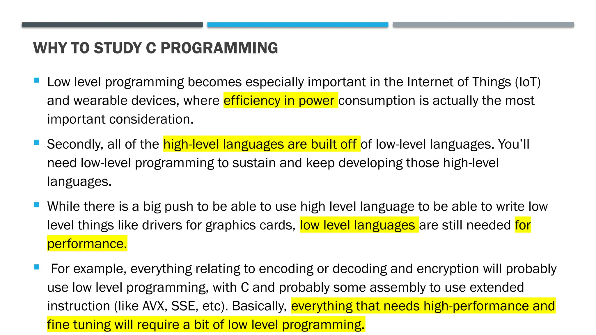 WHY TO STUDY C PROGRAMMING  Low level programming becomes especially important in the Internet of Things (IoT) and wearable devices, where efficiency in power consumption is actually the most important consideration.  Secondly, all of the high-level languages are built off of low-level languages. You’ll need low-level programming to sustain and keep developing those high-level languages.  While there is a big push to be able to use high level language to be able to write low level things like drivers for graphics cards, low level languages are still needed for performance.  For example, everything relating to encoding or decoding and encryption will probably use low level programming, with C and probably some assembly to use extended instruction (like AVX, SSE, etc). Basically, everything that needs high-performance and fine tuning will require a bit of low level programming. 