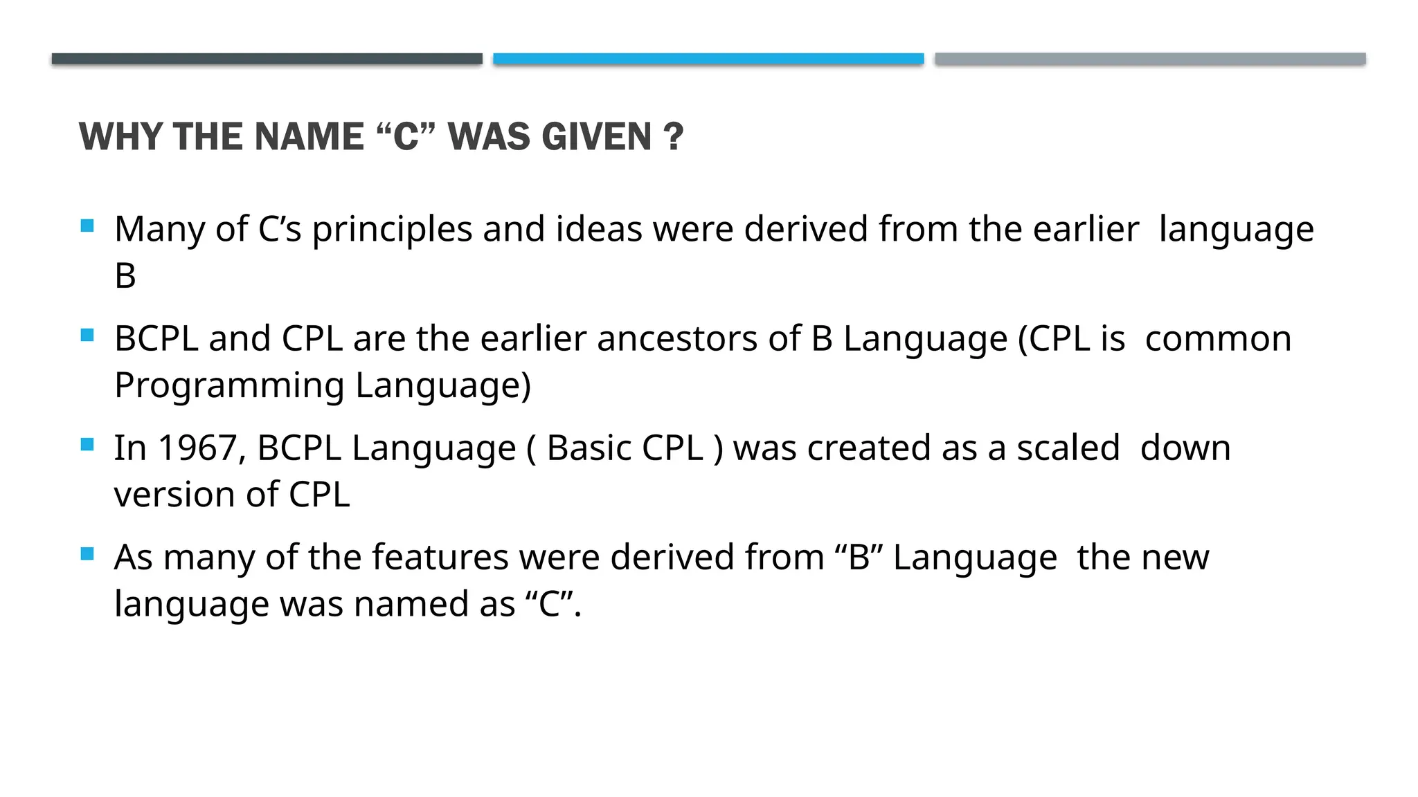 WHY THE NAME “C” WAS GIVEN ?  Many of C’s principles and ideas were derived from the earlier language B  BCPL and CPL are the earlier ancestors of B Language (CPL is common Programming Language)  In 1967, BCPL Language ( Basic CPL ) was created as a scaled down version of CPL  As many of the features were derived from “B” Language the new language was named as “C”. 