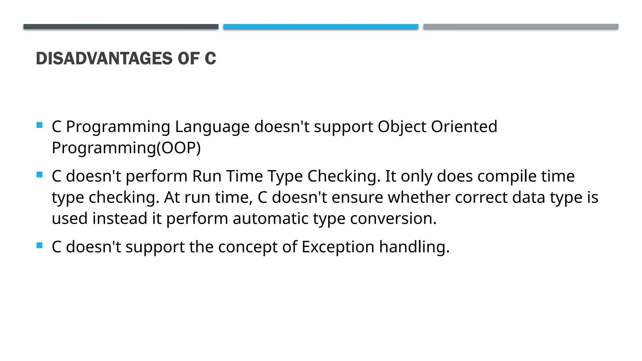 DISADVANTAGES OF C  C Programming Language doesn't support Object Oriented Programming(OOP)  C doesn't perform Run Time Type Checking. It only does compile time type checking. At run time, C doesn't ensure whether correct data type is used instead it perform automatic type conversion.  C doesn't support the concept of Exception handling. 