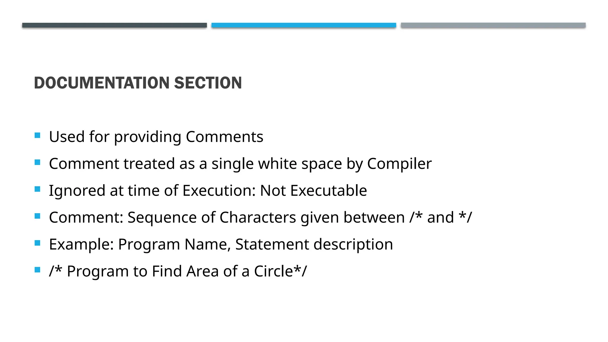 DOCUMENTATION SECTION  Used for providing Comments  Comment treated as a single white space by Compiler  Ignored at time of Execution: Not Executable  Comment: Sequence of Characters given between /* and */  Example: Program Name, Statement description  /* Program to Find Area of a Circle*/ 