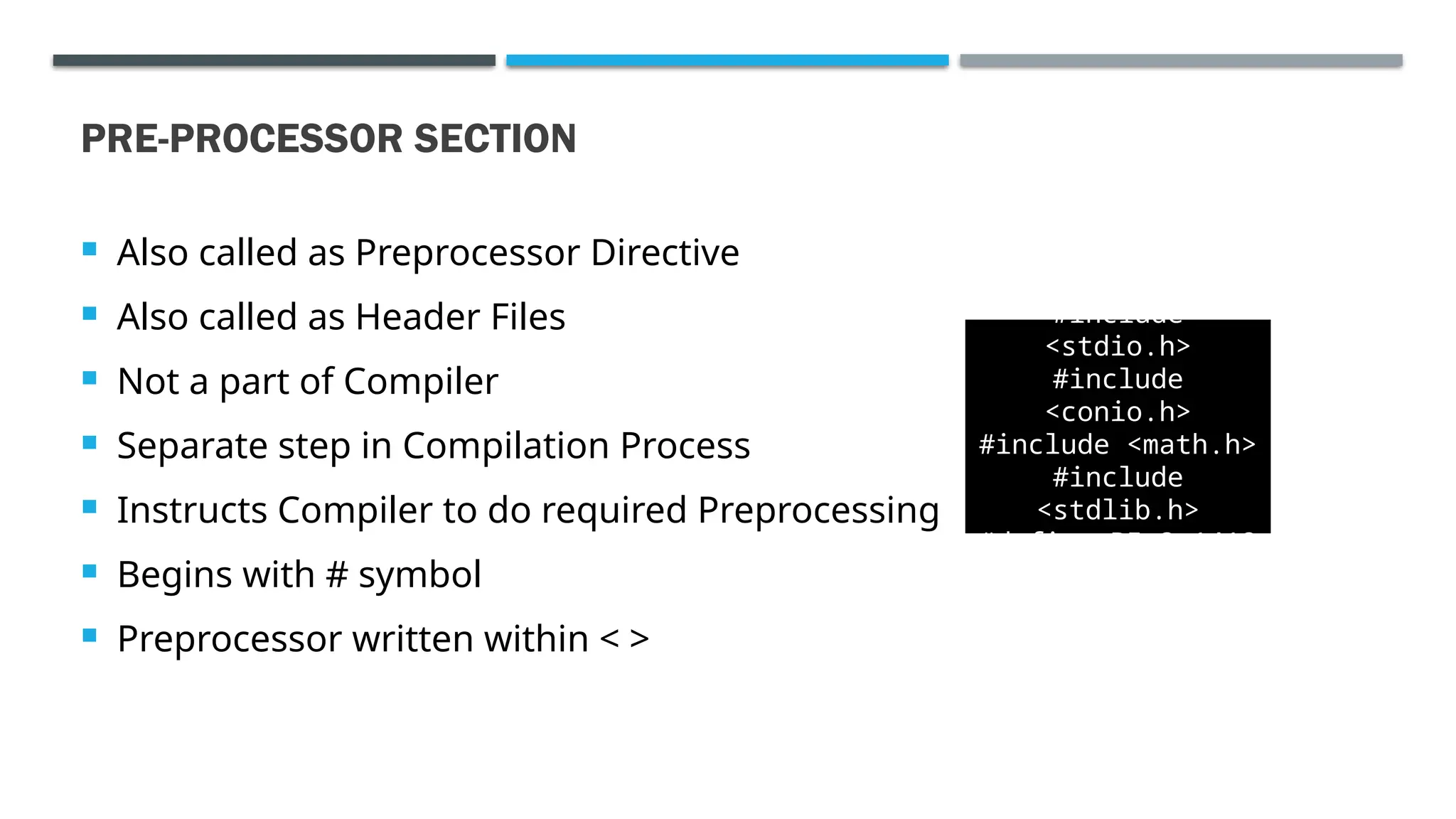 PRE-PROCESSOR SECTION  Also called as Preprocessor Directive  Also called as Header Files  Not a part of Compiler  Separate step in Compilation Process  Instructs Compiler to do required Preprocessing  Begins with # symbol  Preprocessor written within < > #include <stdio.h> #include <conio.h> #include <math.h> #include <stdlib.h> #define PI 3.1412 