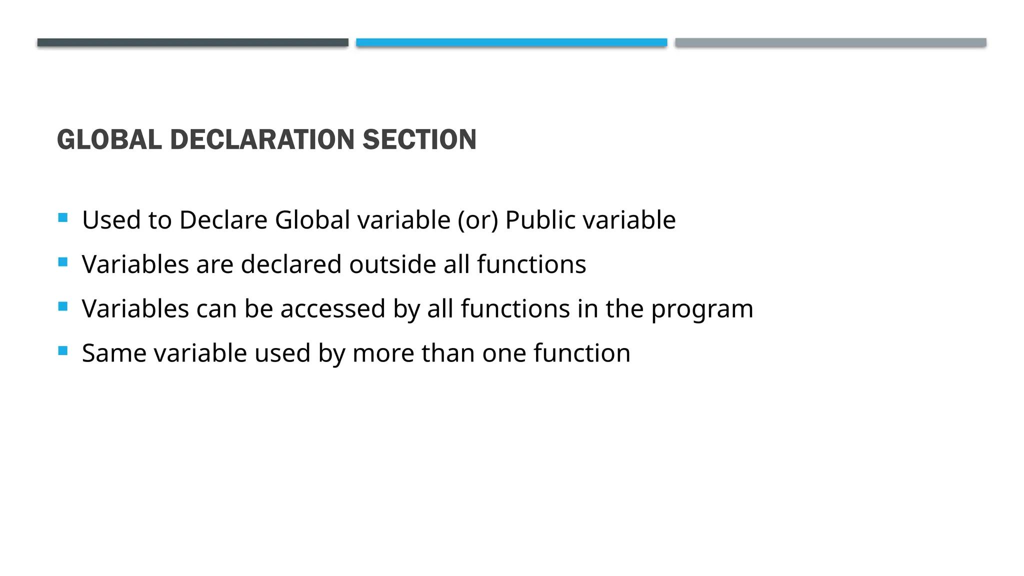 GLOBAL DECLARATION SECTION  Used to Declare Global variable (or) Public variable  Variables are declared outside all functions  Variables can be accessed by all functions in the program  Same variable used by more than one function 