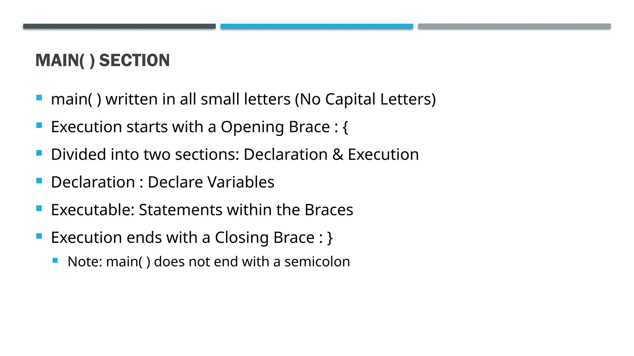 MAIN( ) SECTION  main( ) written in all small letters (No Capital Letters)  Execution starts with a Opening Brace : {  Divided into two sections: Declaration & Execution  Declaration : Declare Variables  Executable: Statements within the Braces  Execution ends with a Closing Brace : }  Note: main( ) does not end with a semicolon 