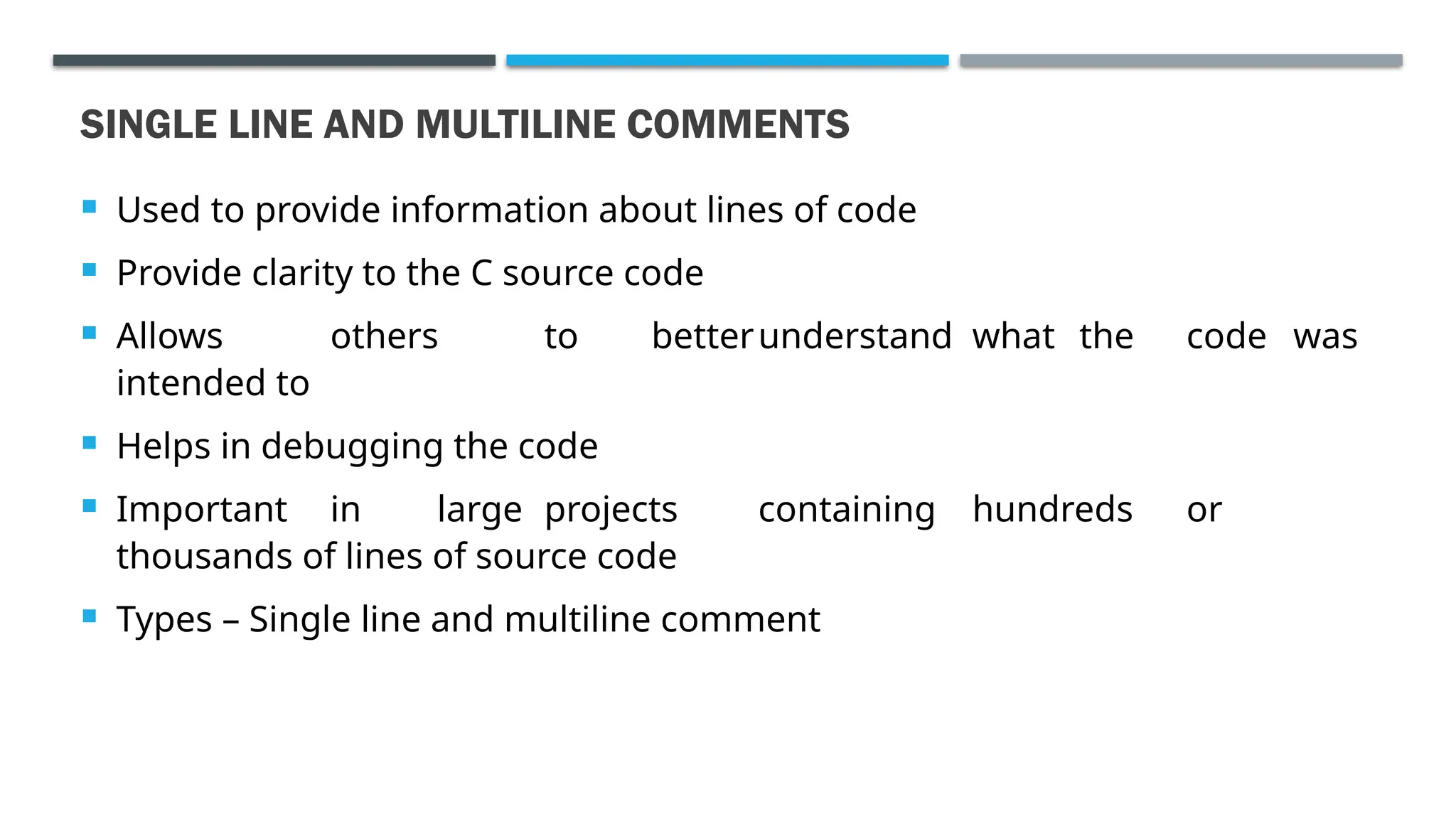 SINGLE LINE AND MULTILINE COMMENTS  Used to provide information about lines of code  Provide clarity to the C source code  Allows others to betterunderstand what the code was intended to  Helps in debugging the code  Important in large projects containing hundreds or thousands of lines of source code  Types – Single line and multiline comment 