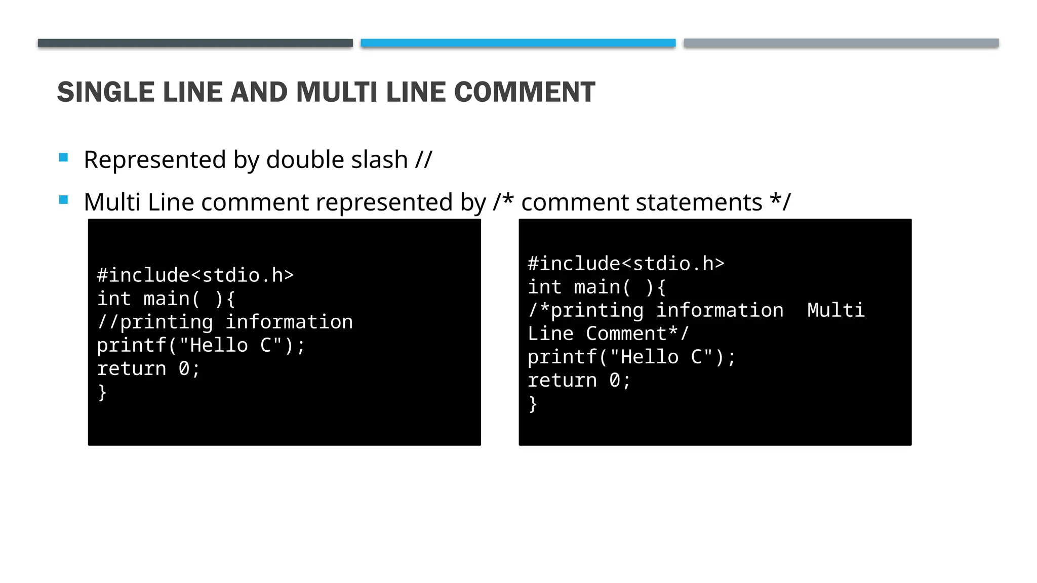  Represented by double slash //  Multi Line comment represented by /* comment statements */ SINGLE LINE AND MULTI LINE COMMENT #include<stdio.h> int main( ){ //printing information printf("Hello C"); return 0; } #include<stdio.h> int main( ){ /*printing information Multi Line Comment*/ printf("Hello C"); return 0; } 