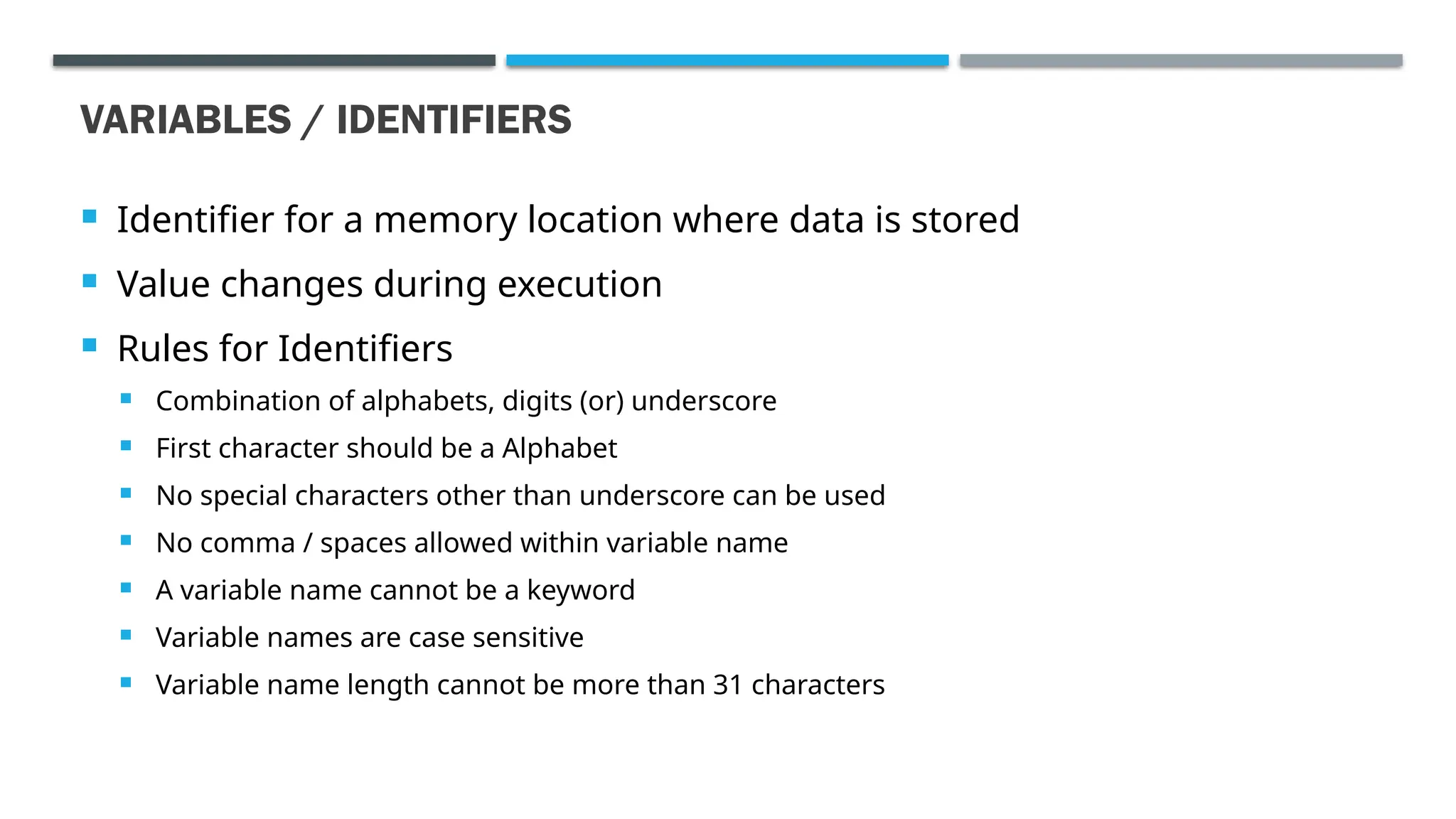 VARIABLES / IDENTIFIERS  Identifier for a memory location where data is stored  Value changes during execution  Rules for Identifiers  Combination of alphabets, digits (or) underscore  First character should be a Alphabet  No special characters other than underscore can be used  No comma / spaces allowed within variable name  A variable name cannot be a keyword  Variable names are case sensitive  Variable name length cannot be more than 31 characters 