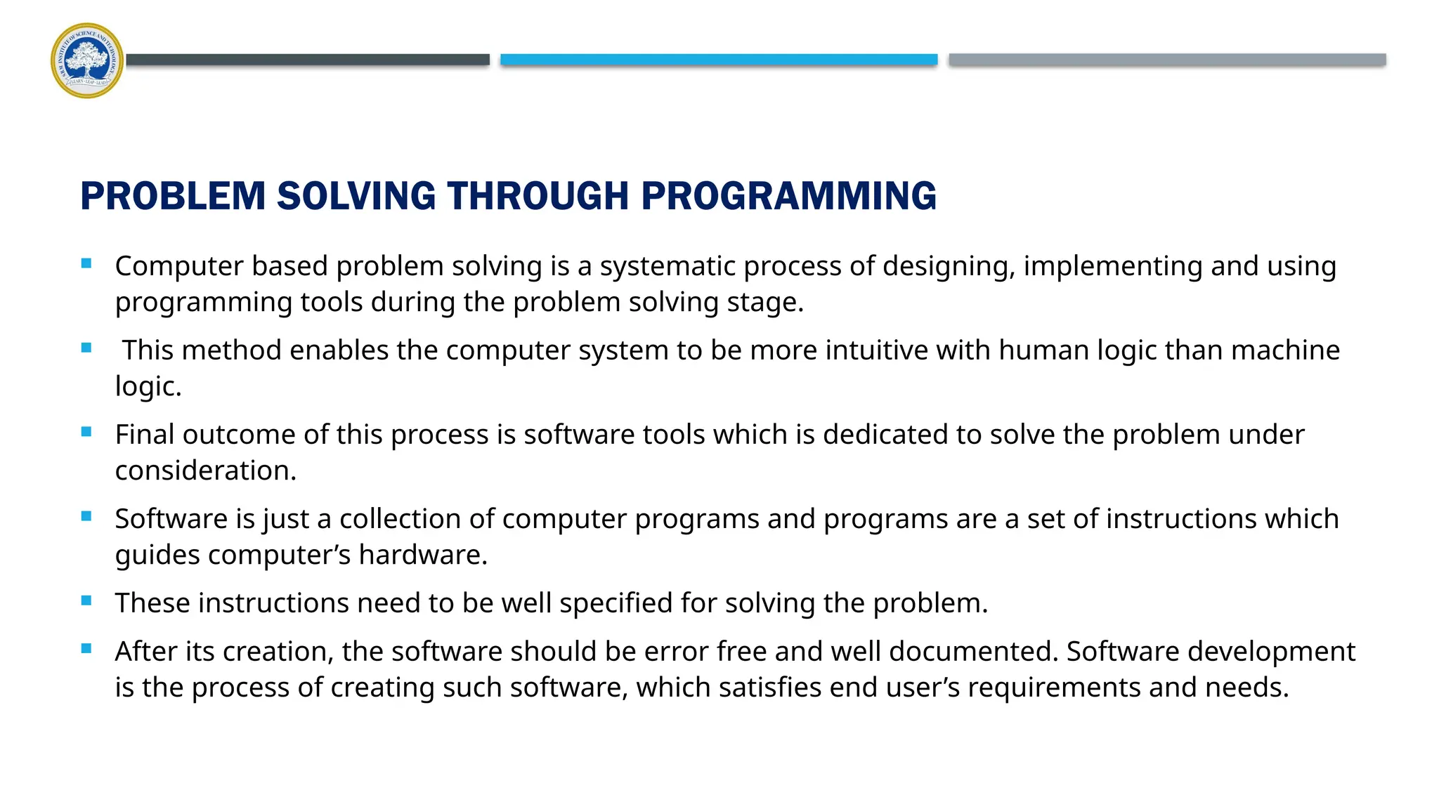 PROBLEM SOLVING THROUGH PROGRAMMING  Computer based problem solving is a systematic process of designing, implementing and using programming tools during the problem solving stage.  This method enables the computer system to be more intuitive with human logic than machine logic.  Final outcome of this process is software tools which is dedicated to solve the problem under consideration.  Software is just a collection of computer programs and programs are a set of instructions which guides computer’s hardware.  These instructions need to be well specified for solving the problem.  After its creation, the software should be error free and well documented. Software development is the process of creating such software, which satisfies end user’s requirements and needs. 