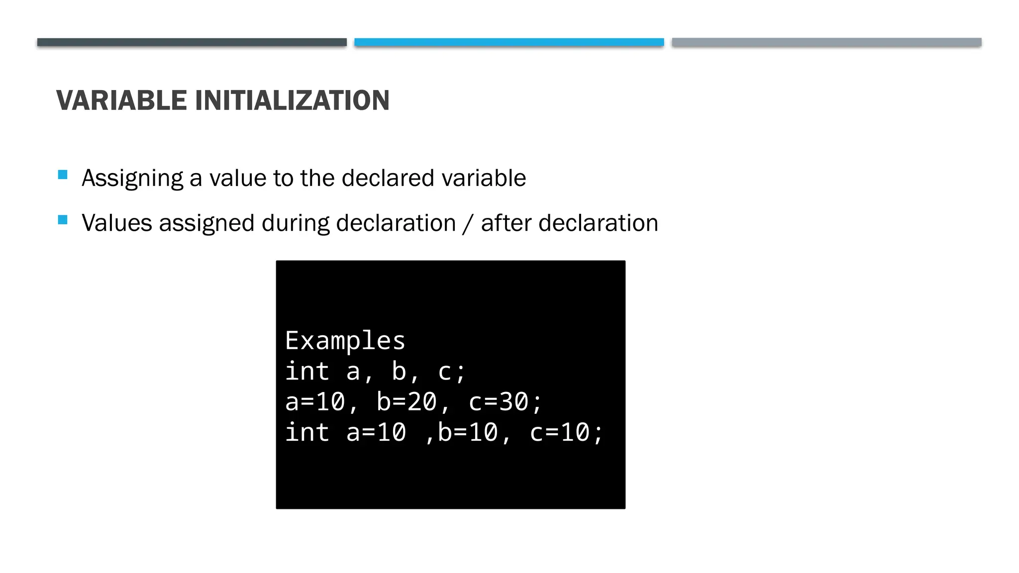 VARIABLE INITIALIZATION  Assigning a value to the declared variable  Values assigned during declaration / after declaration Examples int a, b, c; a=10, b=20, c=30; int a=10 ,b=10, c=10; 