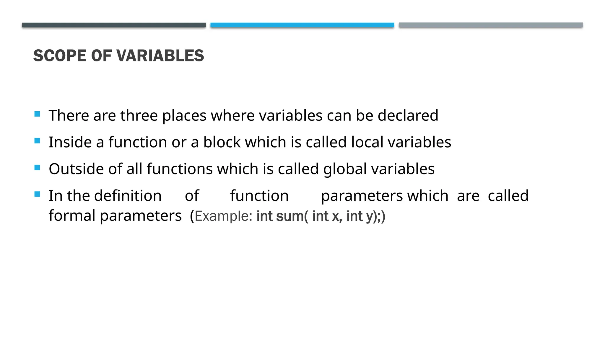 SCOPE OF VARIABLES  There are three places where variables can be declared  Inside a function or a block which is called local variables  Outside of all functions which is called global variables  In the definition of function parameters which are called formal parameters (Example: int sum( int x, int y);) 