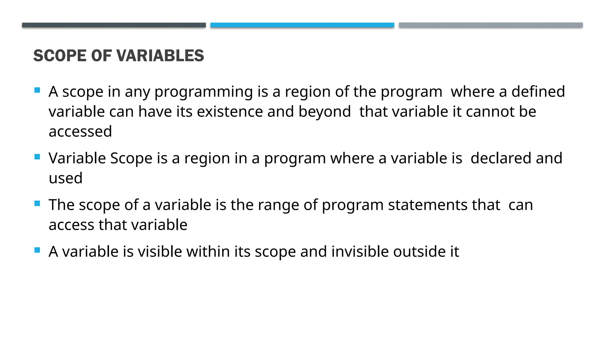 SCOPE OF VARIABLES  A scope in any programming is a region of the program where a defined variable can have its existence and beyond that variable it cannot be accessed  Variable Scope is a region in a program where a variable is declared and used  The scope of a variable is the range of program statements that can access that variable  A variable is visible within its scope and invisible outside it 