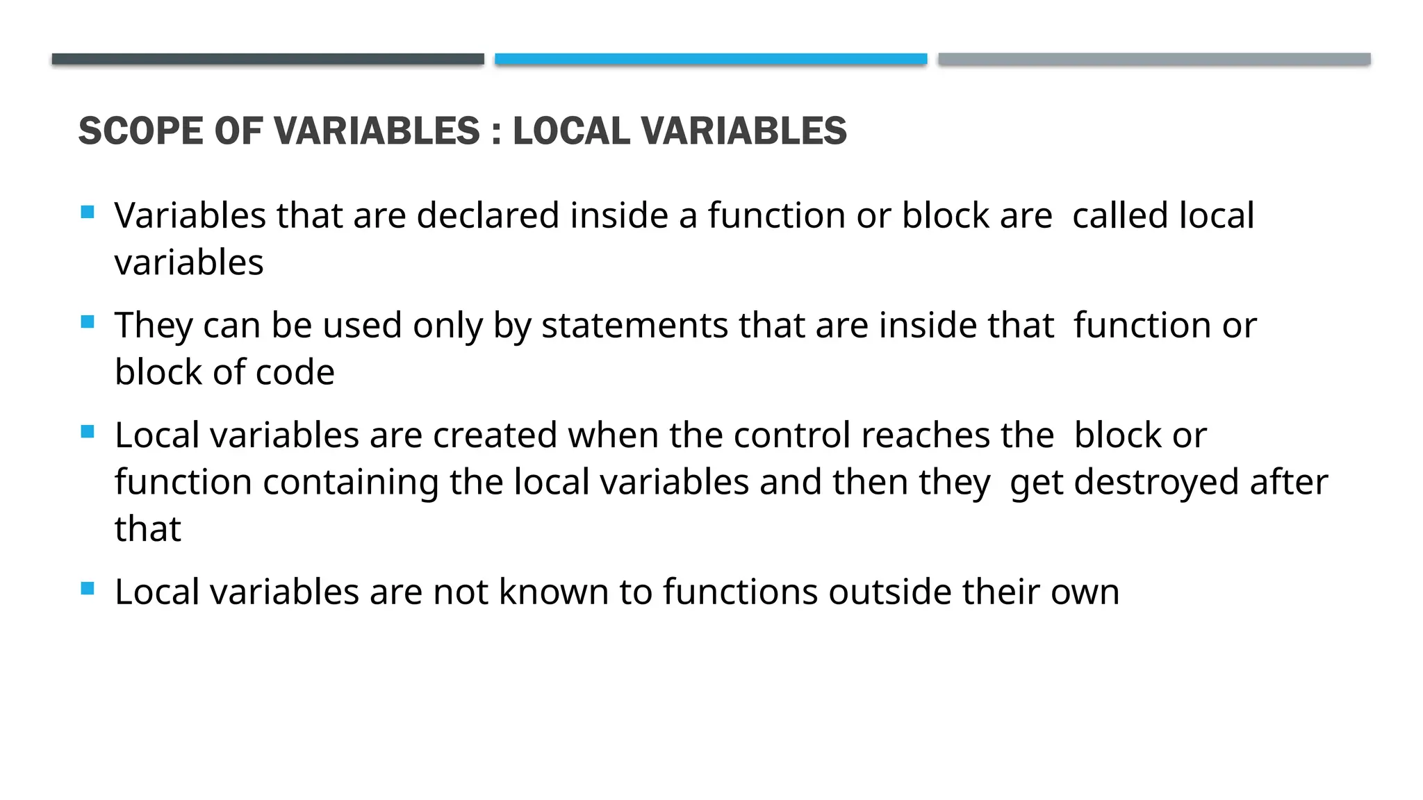 SCOPE OF VARIABLES : LOCAL VARIABLES  Variables that are declared inside a function or block are called local variables  They can be used only by statements that are inside that function or block of code  Local variables are created when the control reaches the block or function containing the local variables and then they get destroyed after that  Local variables are not known to functions outside their own 