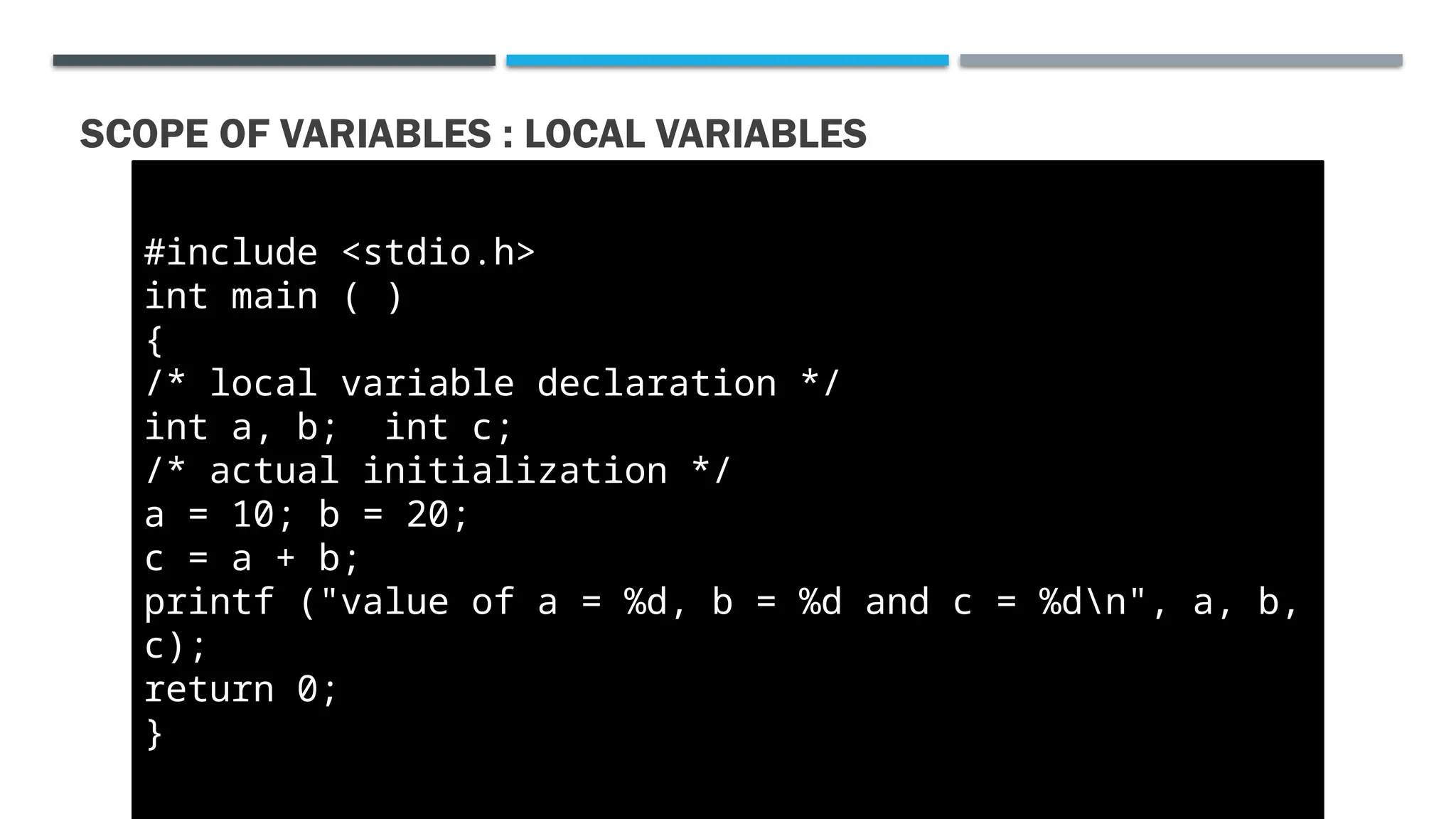 SCOPE OF VARIABLES : LOCAL VARIABLES #include <stdio.h> int main ( ) { /* local variable declaration */ int a, b; int c; /* actual initialization */ a = 10; b = 20; c = a + b; printf ("value of a = %d, b = %d and c = %dn", a, b, c); return 0; } 