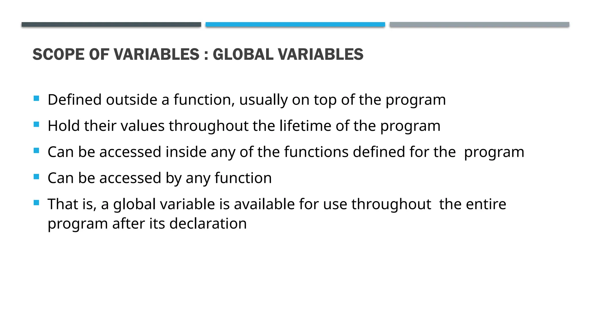 SCOPE OF VARIABLES : GLOBAL VARIABLES  Defined outside a function, usually on top of the program  Hold their values throughout the lifetime of the program  Can be accessed inside any of the functions defined for the program  Can be accessed by any function  That is, a global variable is available for use throughout the entire program after its declaration 