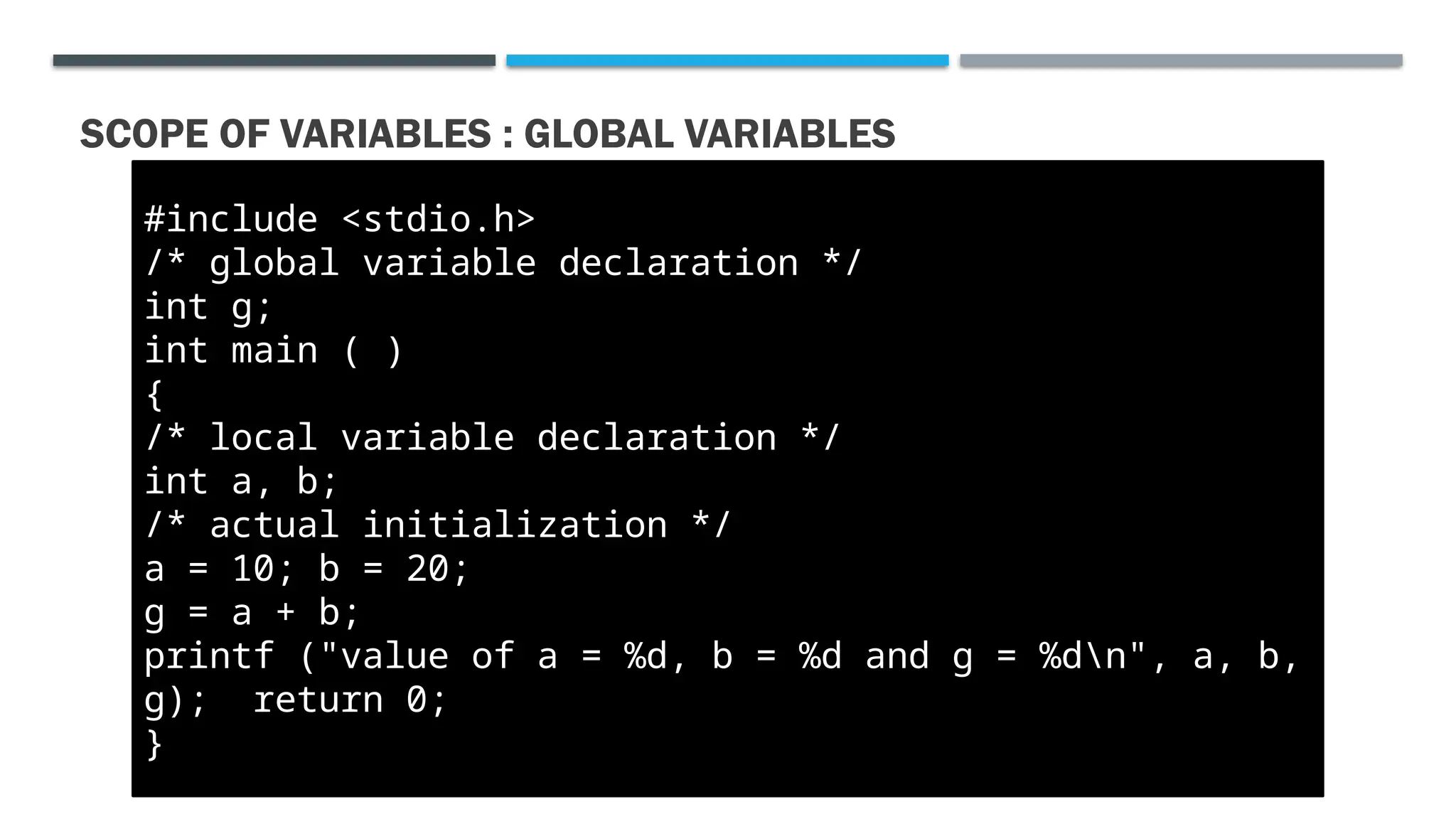 SCOPE OF VARIABLES : GLOBAL VARIABLES #include <stdio.h> /* global variable declaration */ int g; int main ( ) { /* local variable declaration */ int a, b; /* actual initialization */ a = 10; b = 20; g = a + b; printf ("value of a = %d, b = %d and g = %dn", a, b, g); return 0; } 