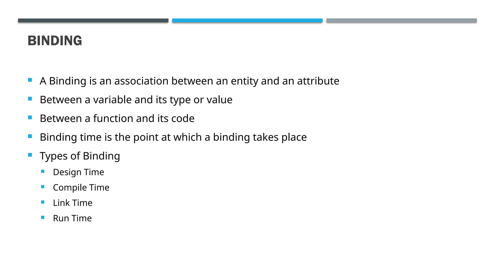 BINDING  A Binding is an association between an entity and an attribute  Between a variable and its type or value  Between a function and its code  Binding time is the point at which a binding takes place  Types of Binding  Design Time  Compile Time  Link Time  Run Time 