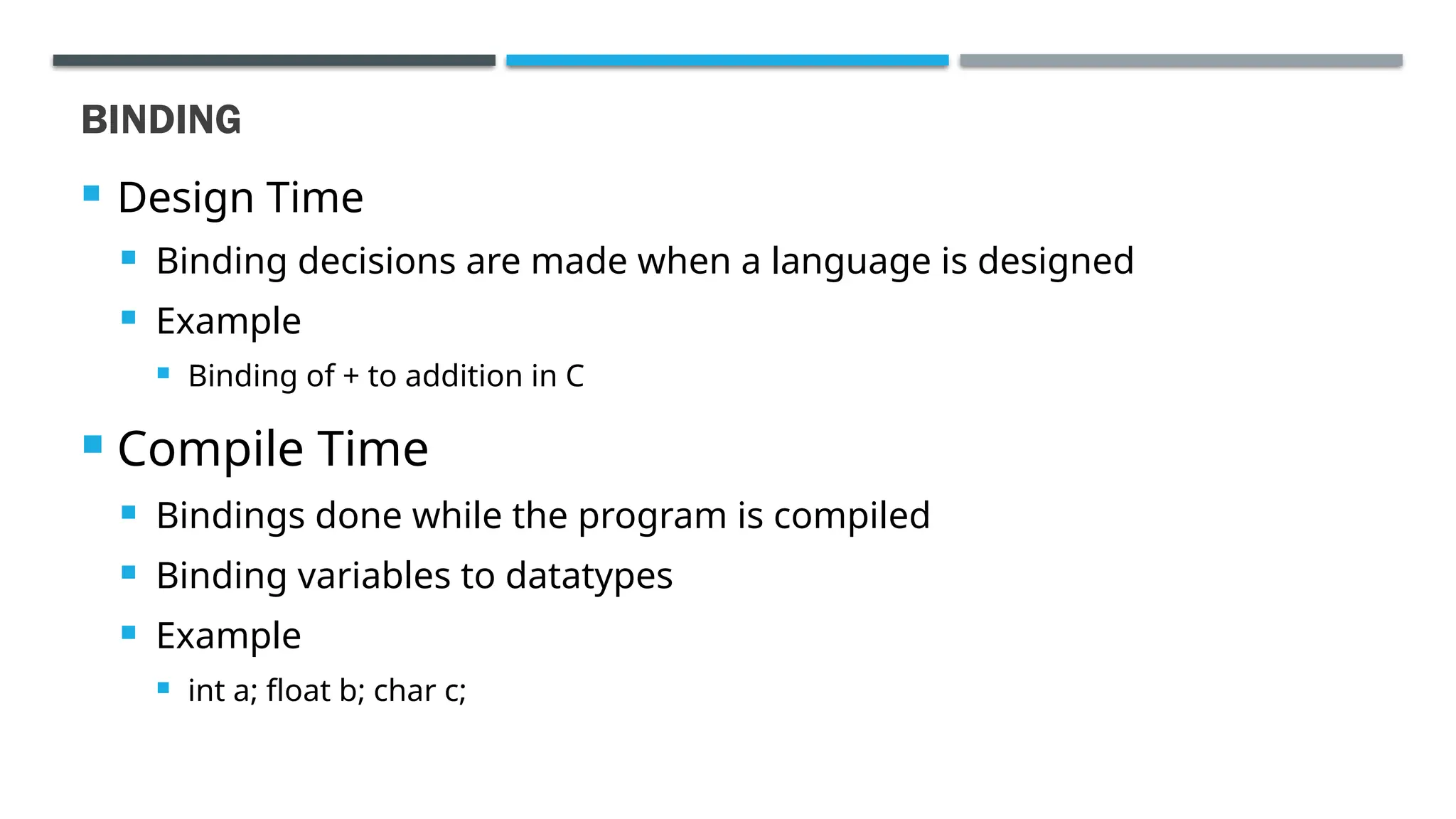 BINDING  Design Time  Binding decisions are made when a language is designed  Example  Binding of + to addition in C  Compile Time  Bindings done while the program is compiled  Binding variables to datatypes  Example  int a; float b; char c; 