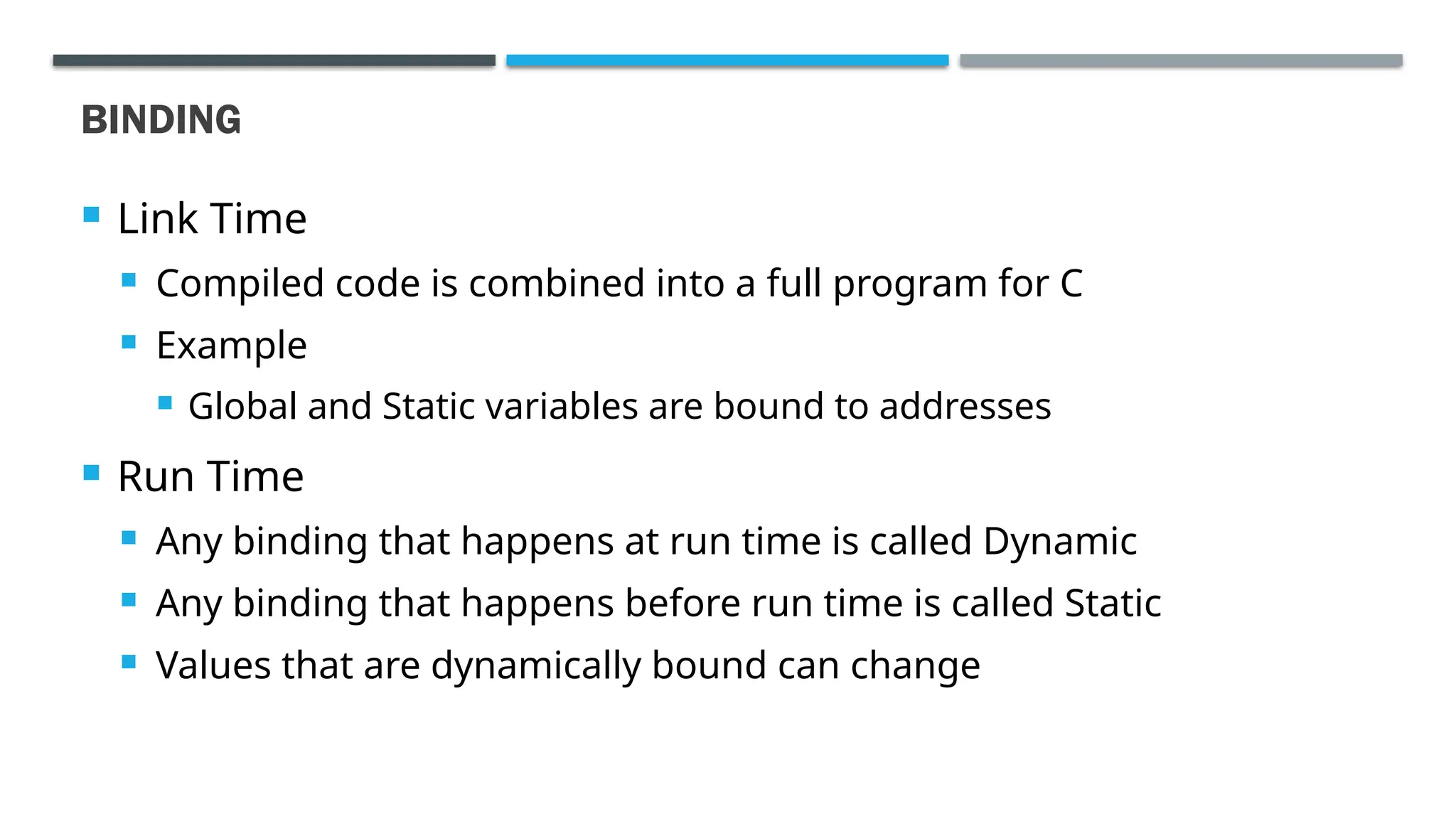 BINDING  Link Time  Compiled code is combined into a full program for C  Example  Global and Static variables are bound to addresses  Run Time  Any binding that happens at run time is called Dynamic  Any binding that happens before run time is called Static  Values that are dynamically bound can change 