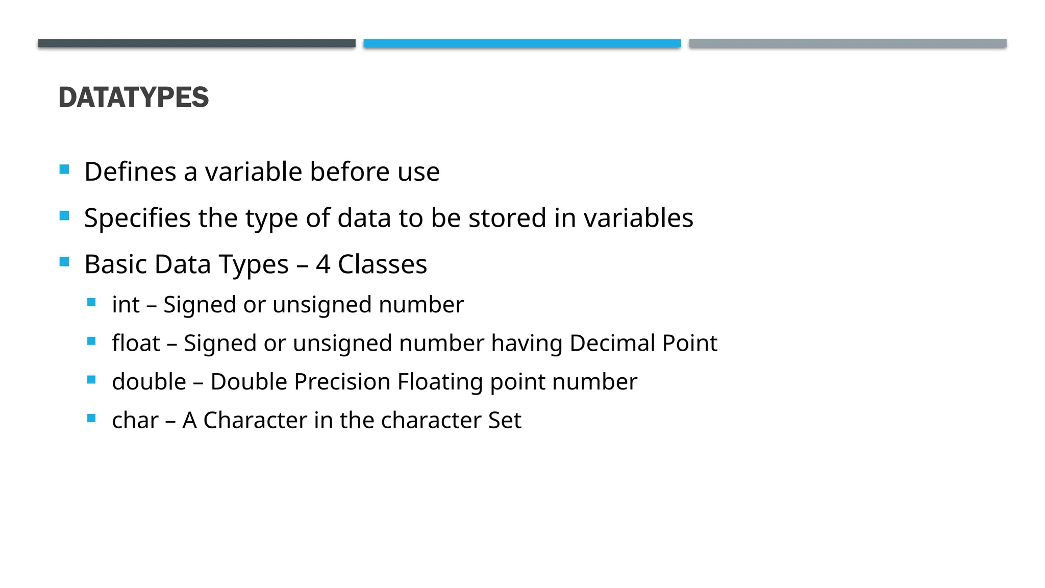 DATATYPES  Defines a variable before use  Specifies the type of data to be stored in variables  Basic Data Types – 4 Classes  int – Signed or unsigned number  float – Signed or unsigned number having Decimal Point  double – Double Precision Floating point number  char – A Character in the character Set 