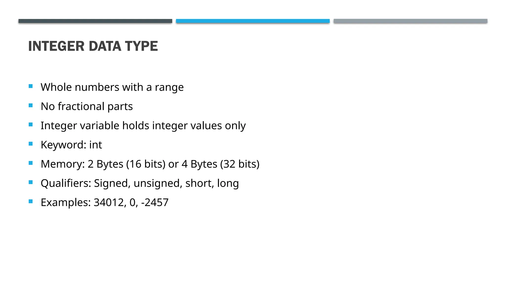 INTEGER DATA TYPE  Whole numbers with a range  No fractional parts  Integer variable holds integer values only  Keyword: int  Memory: 2 Bytes (16 bits) or 4 Bytes (32 bits)  Qualifiers: Signed, unsigned, short, long  Examples: 34012, 0, -2457 