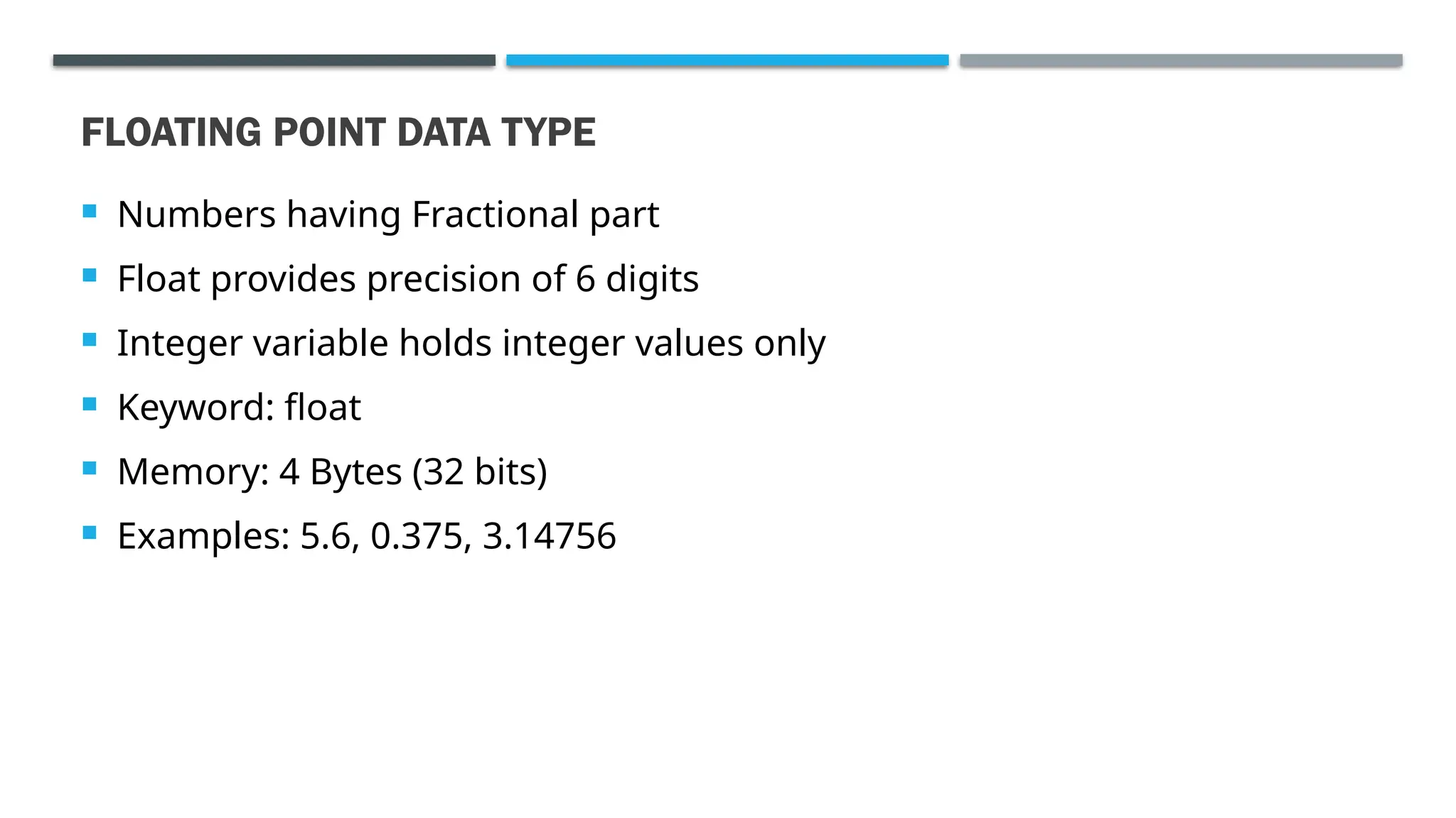 FLOATING POINT DATA TYPE  Numbers having Fractional part  Float provides precision of 6 digits  Integer variable holds integer values only  Keyword: float  Memory: 4 Bytes (32 bits)  Examples: 5.6, 0.375, 3.14756 