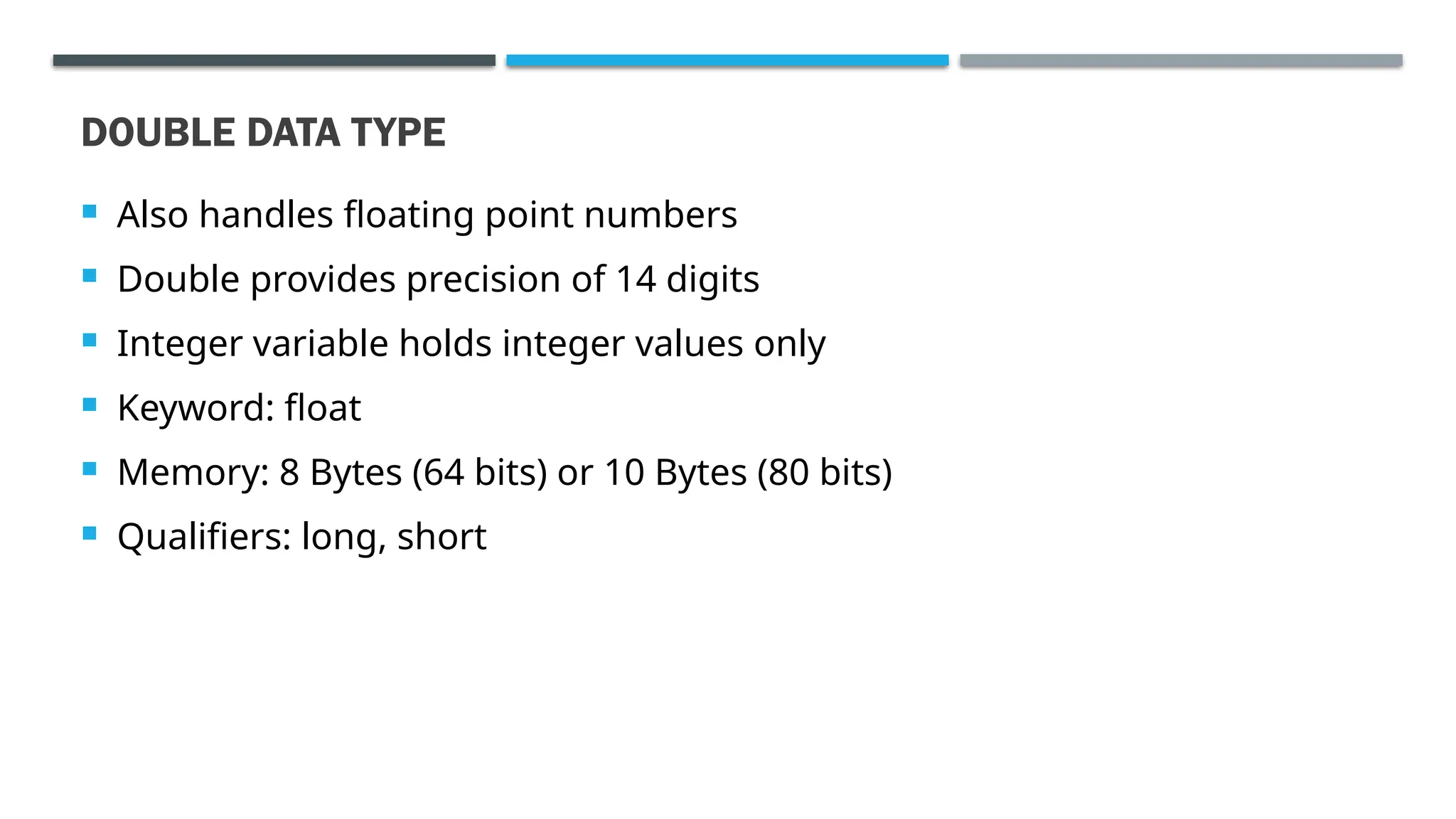 DOUBLE DATA TYPE  Also handles floating point numbers  Double provides precision of 14 digits  Integer variable holds integer values only  Keyword: float  Memory: 8 Bytes (64 bits) or 10 Bytes (80 bits)  Qualifiers: long, short 