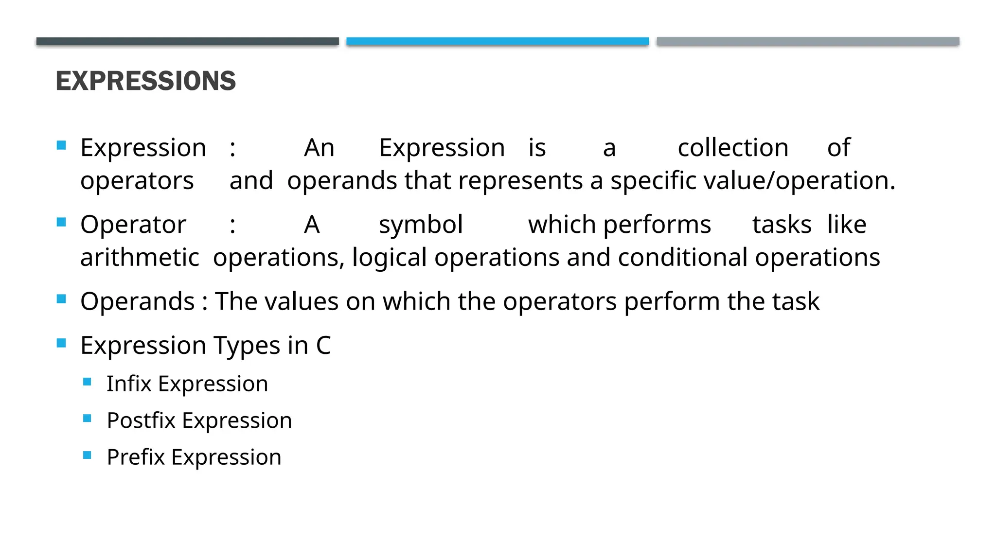 EXPRESSIONS  Expression : An Expression is a collection of operators and operands that represents a specific value/operation.  Operator : A symbol which performs tasks like arithmetic operations, logical operations and conditional operations  Operands : The values on which the operators perform the task  Expression Types in C  Infix Expression  Postfix Expression  Prefix Expression 