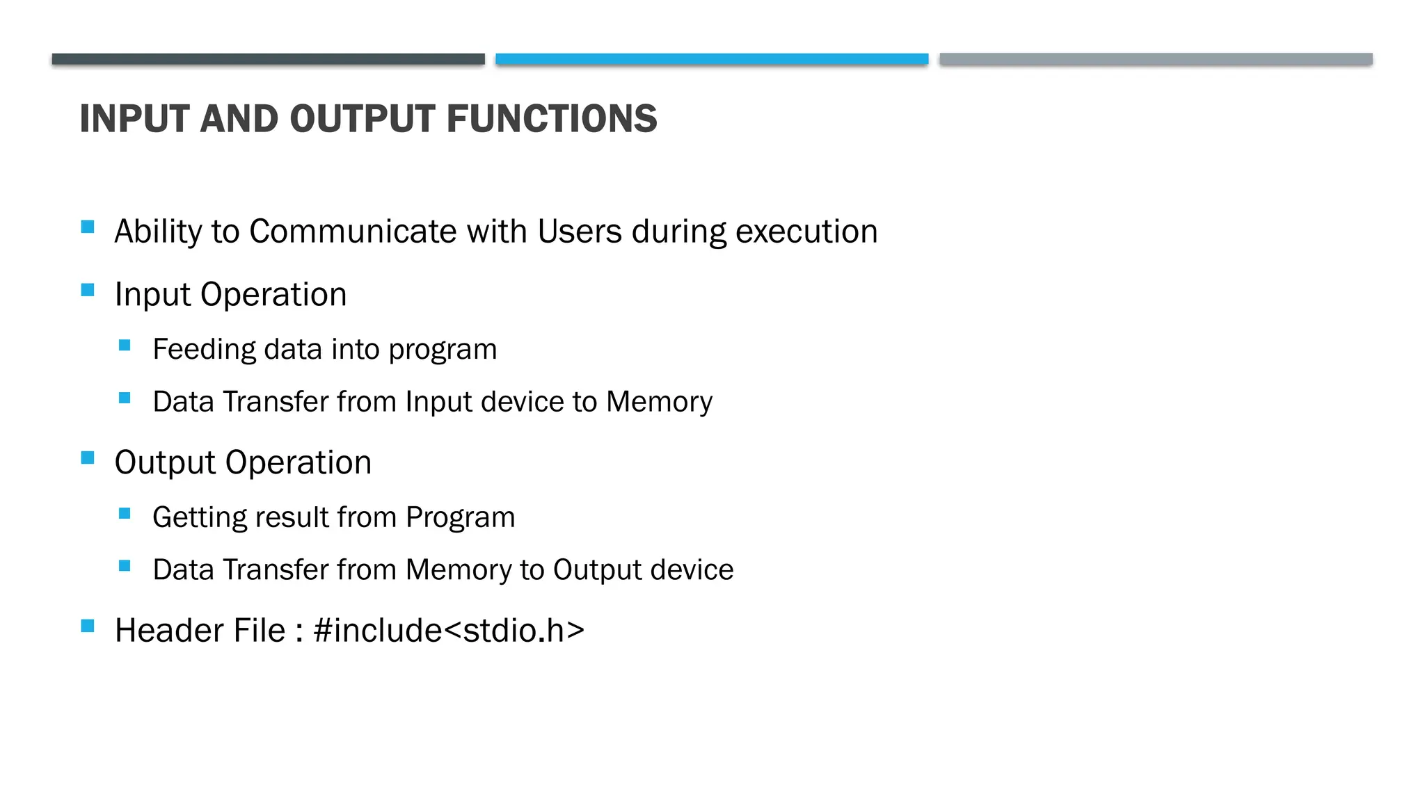 INPUT AND OUTPUT FUNCTIONS  Ability to Communicate with Users during execution  Input Operation  Feeding data into program  Data Transfer from Input device to Memory  Output Operation  Getting result from Program  Data Transfer from Memory to Output device  Header File : #include<stdio.h> 