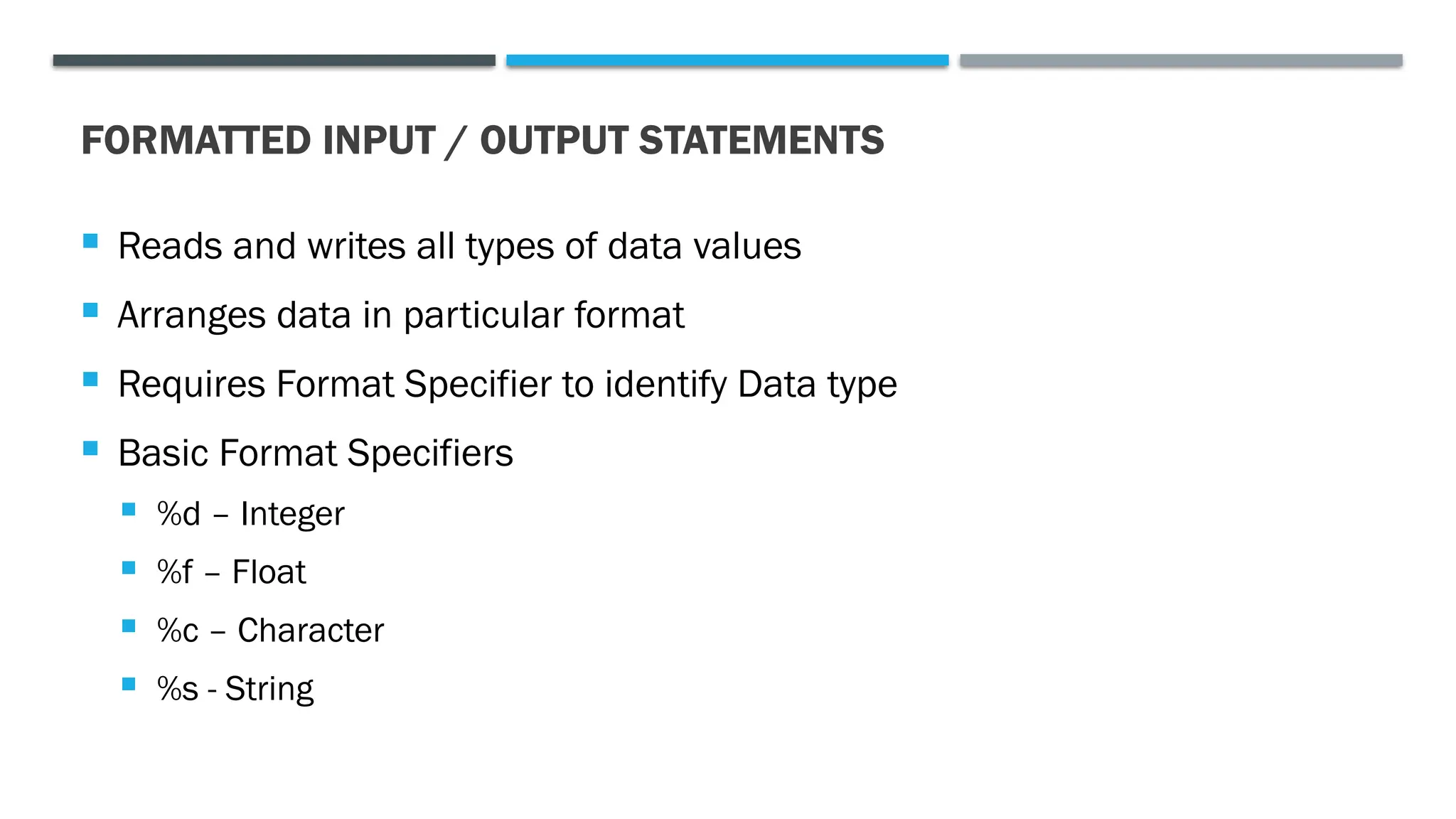FORMATTED INPUT / OUTPUT STATEMENTS  Reads and writes all types of data values  Arranges data in particular format  Requires Format Specifier to identify Data type  Basic Format Specifiers  %d – Integer  %f – Float  %c – Character  %s - String 