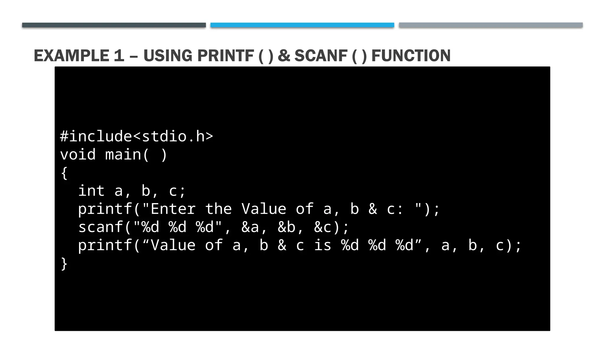 EXAMPLE 1 – USING PRINTF ( ) & SCANF ( ) FUNCTION #include<stdio.h> void main( ) { int a, b, c; printf("Enter the Value of a, b & c: "); scanf("%d %d %d", &a, &b, &c); printf(“Value of a, b & c is %d %d %d”, a, b, c); } 