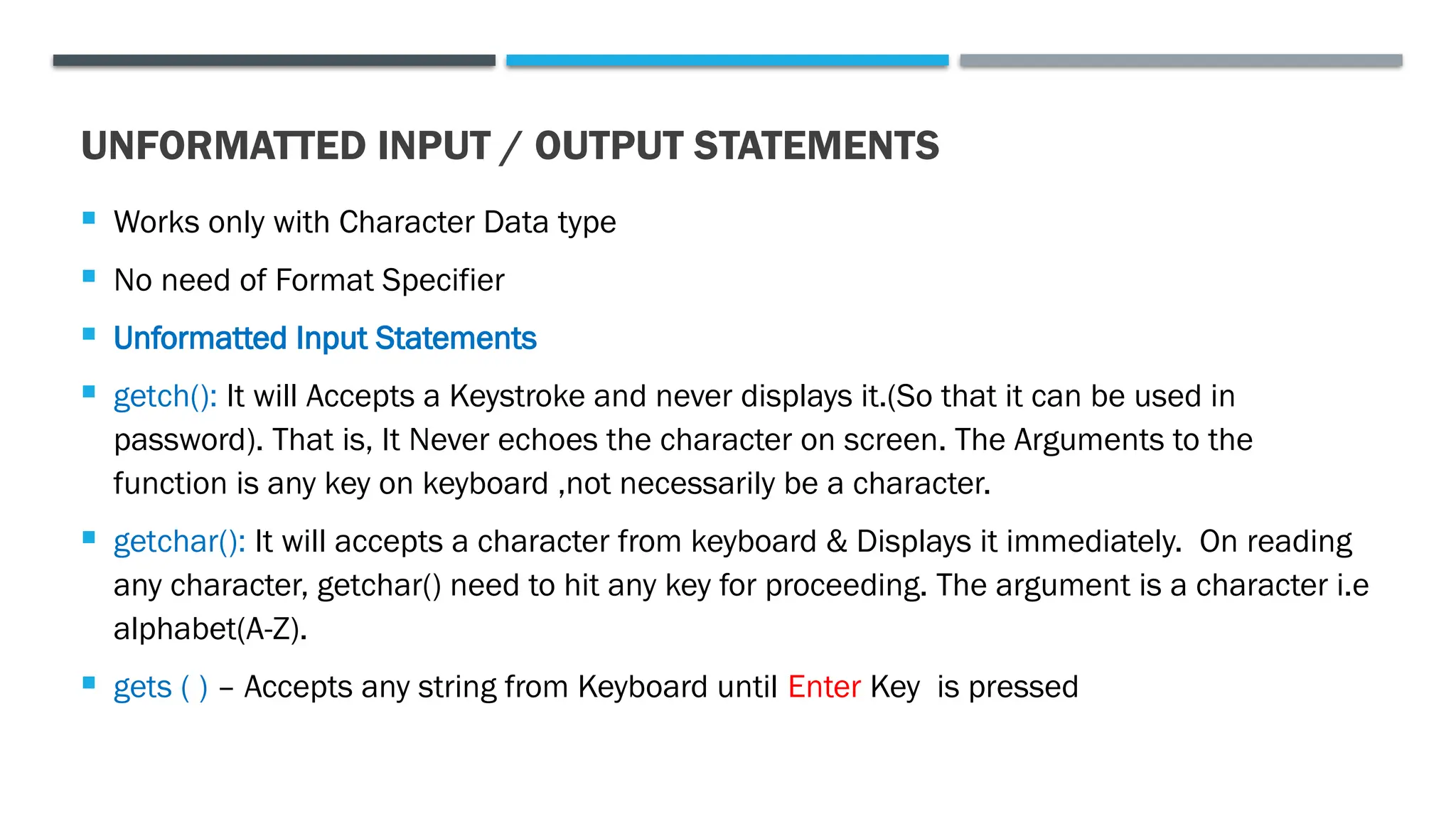 UNFORMATTED INPUT / OUTPUT STATEMENTS  Works only with Character Data type  No need of Format Specifier  Unformatted Input Statements  getch(): It will Accepts a Keystroke and never displays it.(So that it can be used in password). That is, It Never echoes the character on screen. The Arguments to the function is any key on keyboard ,not necessarily be a character.  getchar(): It will accepts a character from keyboard & Displays it immediately. On reading any character, getchar() need to hit any key for proceeding. The argument is a character i.e alphabet(A-Z).  gets ( ) – Accepts any string from Keyboard until Enter Key is pressed 