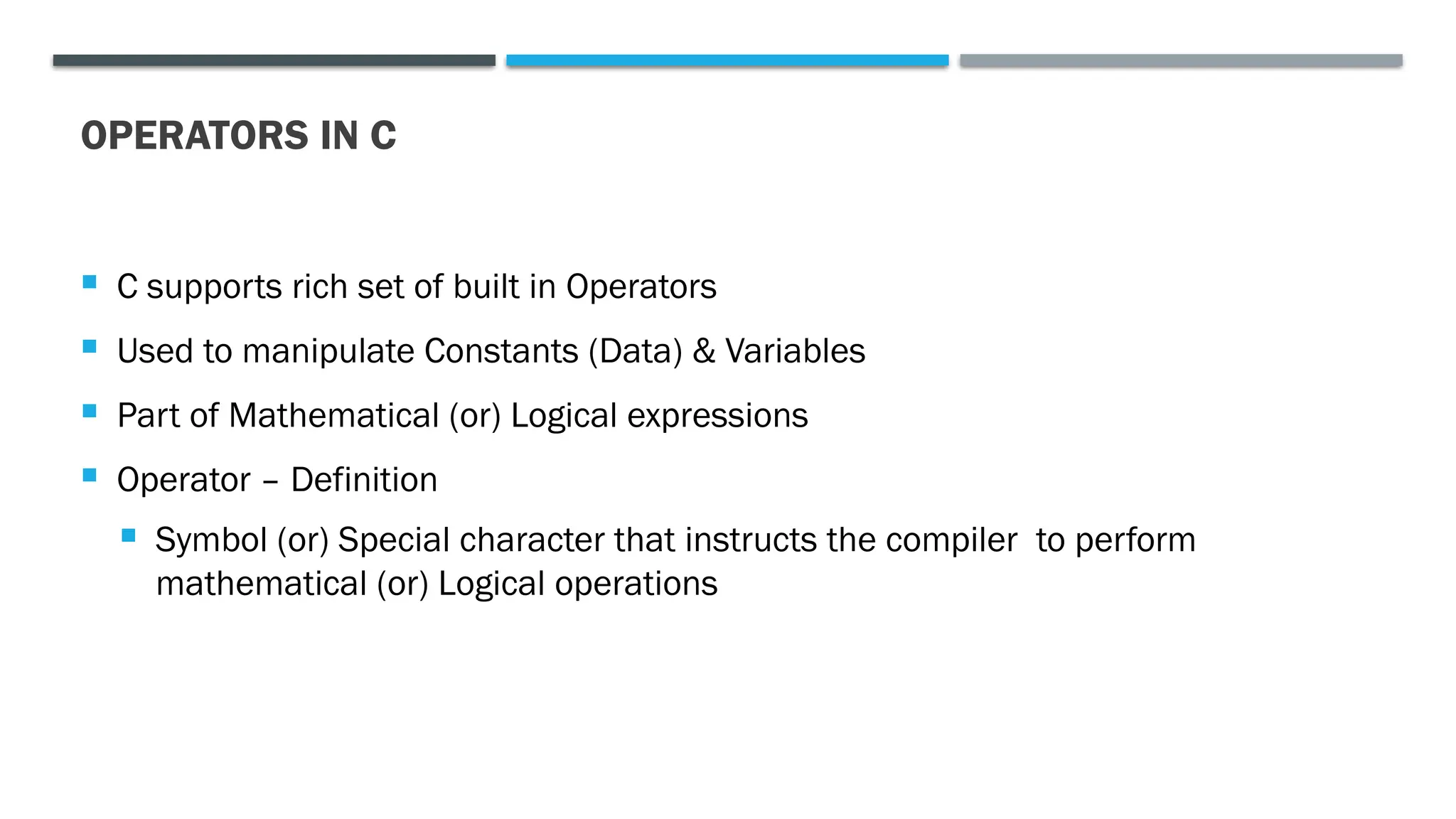 OPERATORS IN C  C supports rich set of built in Operators  Used to manipulate Constants (Data) & Variables  Part of Mathematical (or) Logical expressions  Operator – Definition  Symbol (or) Special character that instructs the compiler to perform mathematical (or) Logical operations 