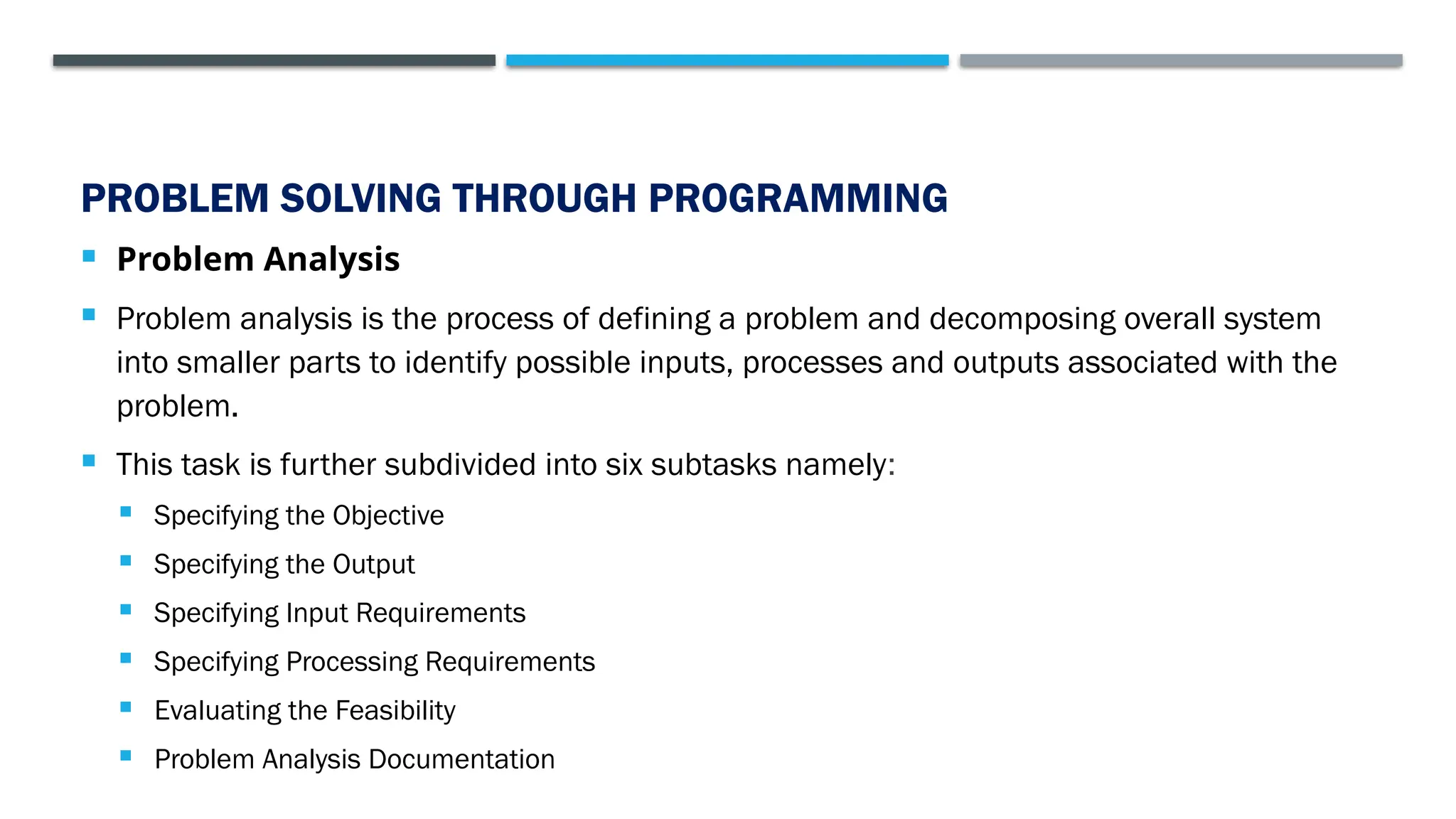 PROBLEM SOLVING THROUGH PROGRAMMING  Problem Analysis  Problem analysis is the process of defining a problem and decomposing overall system into smaller parts to identify possible inputs, processes and outputs associated with the problem.  This task is further subdivided into six subtasks namely:  Specifying the Objective  Specifying the Output  Specifying Input Requirements  Specifying Processing Requirements  Evaluating the Feasibility  Problem Analysis Documentation 