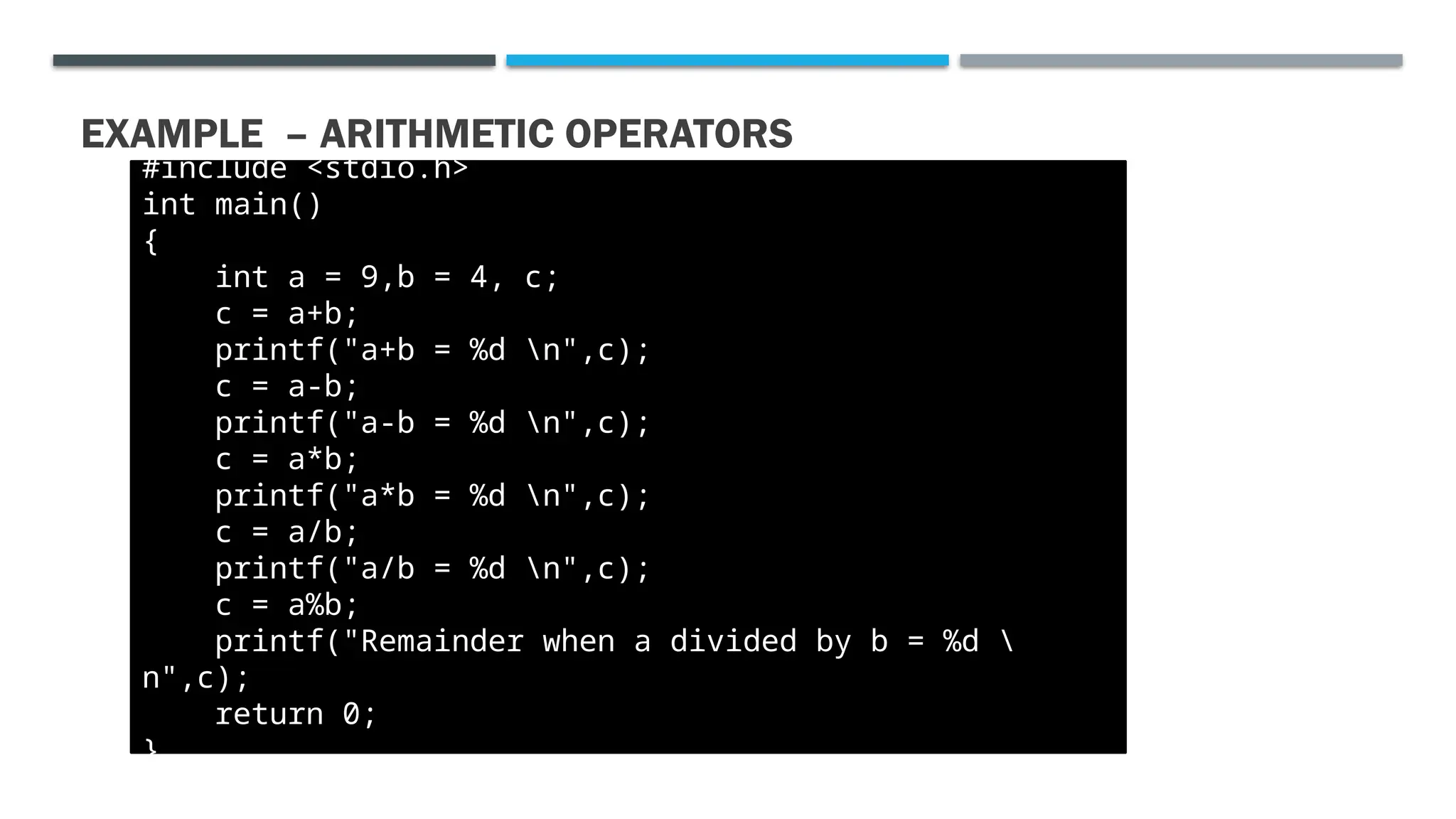 EXAMPLE – ARITHMETIC OPERATORS #include <stdio.h> int main() { int a = 9,b = 4, c; c = a+b; printf("a+b = %d n",c); c = a-b; printf("a-b = %d n",c); c = a*b; printf("a*b = %d n",c); c = a/b; printf("a/b = %d n",c); c = a%b; printf("Remainder when a divided by b = %d n",c); return 0; } 
