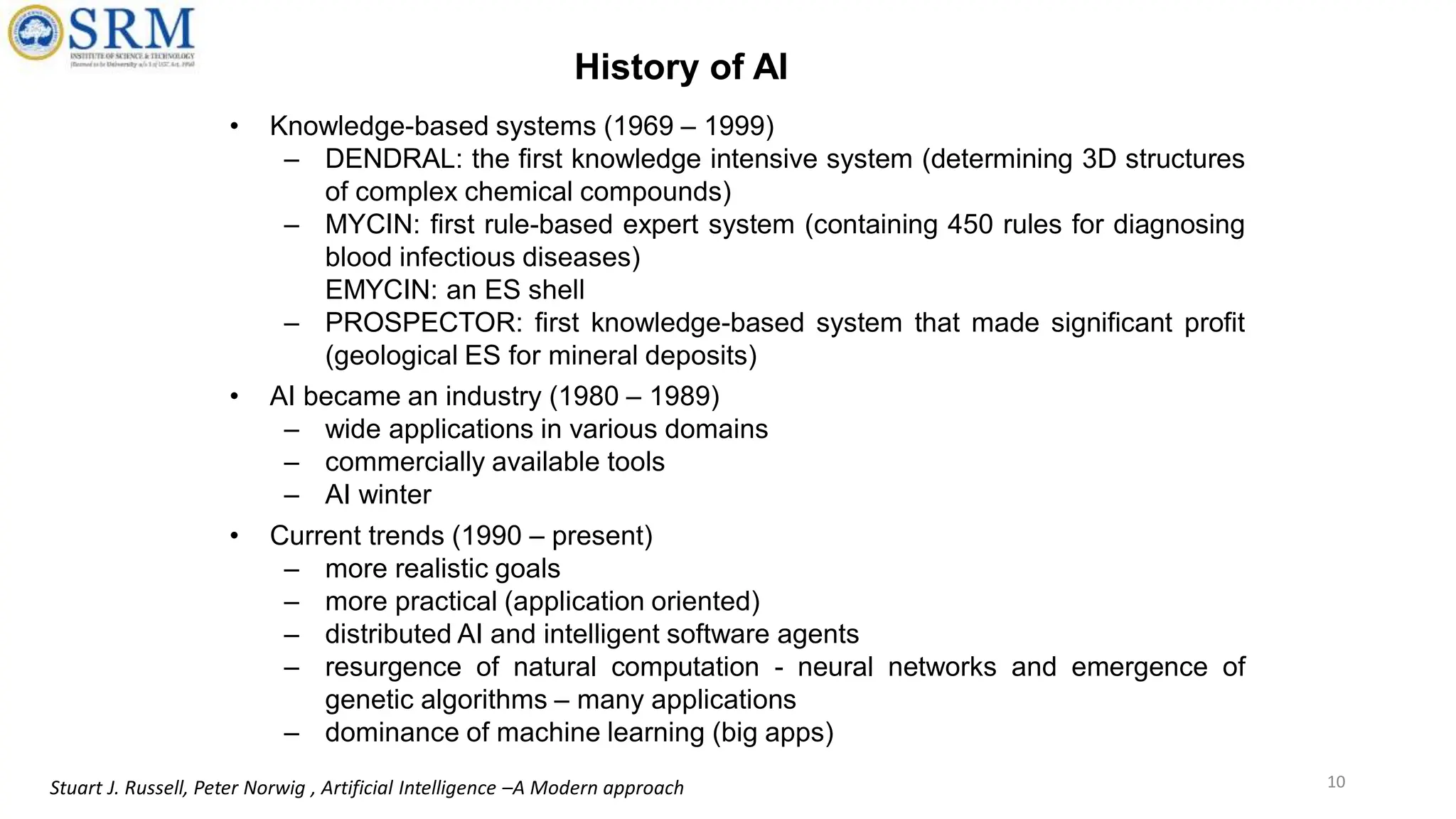 • Knowledge-based systems (1969 – 1999)
– DENDRAL: the first knowledge intensive system (determining 3D structures
of complex chemical compounds)
– MYCIN: first rule-based expert system (containing 450 rules for diagnosing
blood infectious diseases)
EMYCIN: an ES shell
– PROSPECTOR: first knowledge-based system that made significant profit
(geological ES for mineral deposits)
• AI became an industry (1980 – 1989)
– wide applications in various domains
– commercially available tools
– AI winter
• Current trends (1990 – present)
– more realistic goals
– more practical (application oriented)
– distributed AI and intelligent software agents
– resurgence of natural computation - neural networks and emergence of
genetic algorithms – many applications
– dominance of machine learning (big apps)
10
Stuart J. Russell, Peter Norwig , Artificial Intelligence –A Modern approach
History of AI
 