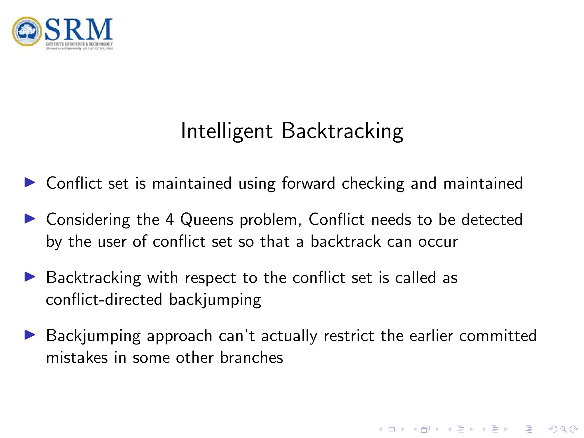 SRM
Intelligent Backtracking
I Conflict set is maintained using forward checking and maintained
I Considering the 4 Queens problem, Conflict needs to be detected
by the user of conflict set so that a backtrack can occur
I Backtracking with respect to the conflict set is called as
conflict-directed backjumping
I Backjumping approach can’t actually restrict the earlier committed
mistakes in some other branches
 