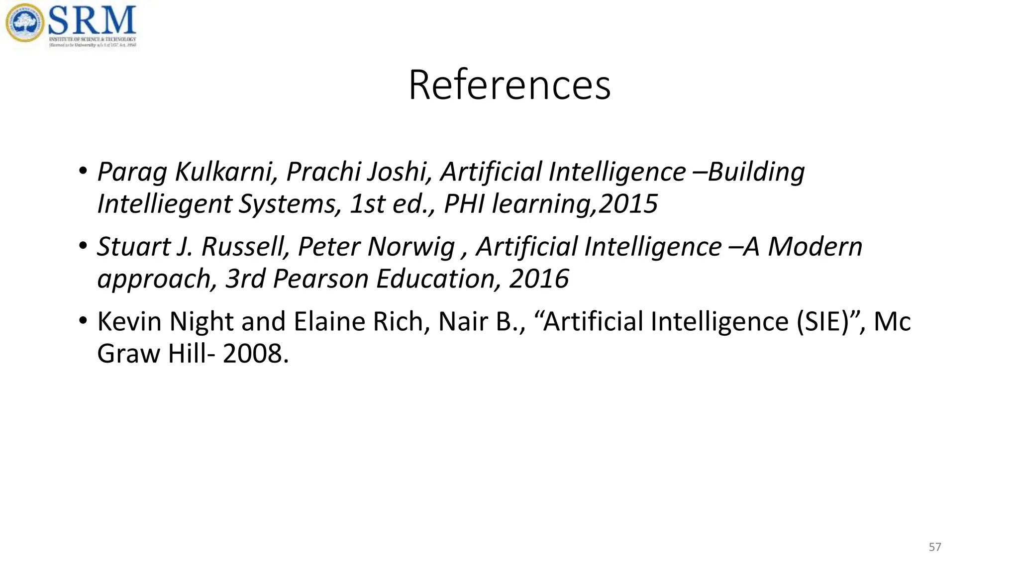 57
References
• Parag Kulkarni, Prachi Joshi, Artificial Intelligence –Building
Intelliegent Systems, 1st ed., PHI learning,2015
• Stuart J. Russell, Peter Norwig , Artificial Intelligence –A Modern
approach, 3rd Pearson Education, 2016
• Kevin Night and Elaine Rich, Nair B., “Artificial Intelligence (SIE)”, Mc
Graw Hill- 2008.
57
 