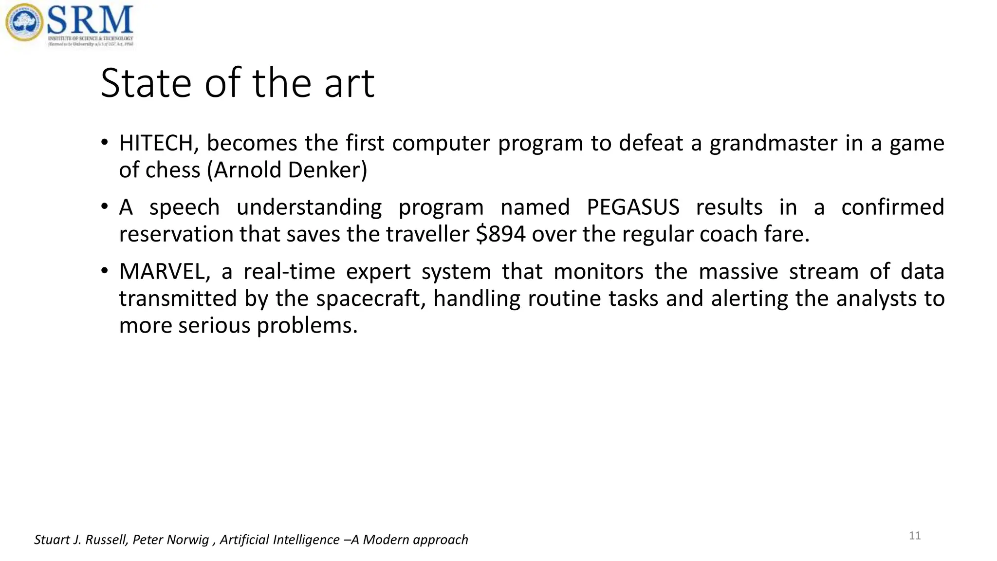 State of the art
• HITECH, becomes the first computer program to defeat a grandmaster in a game
of chess (Arnold Denker)
• A speech understanding program named PEGASUS results in a confirmed
reservation that saves the traveller $894 over the regular coach fare.
• MARVEL, a real-time expert system that monitors the massive stream of data
transmitted by the spacecraft, handling routine tasks and alerting the analysts to
more serious problems.
11
Stuart J. Russell, Peter Norwig , Artificial Intelligence –A Modern approach
 