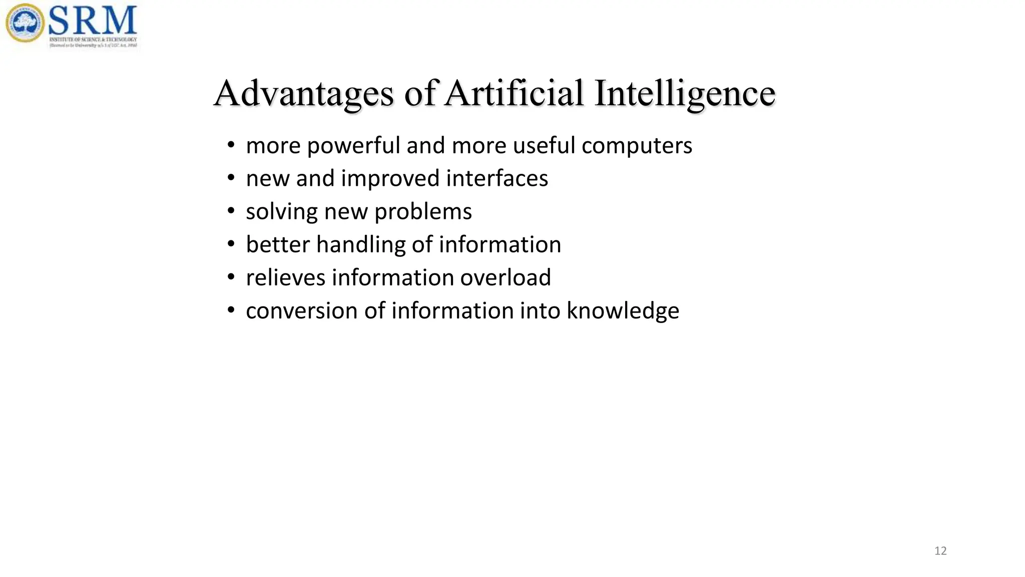 • more powerful and more useful computers
• new and improved interfaces
• solving new problems
• better handling of information
• relieves information overload
• conversion of information into knowledge
Advantages of Artificial Intelligence
12
 