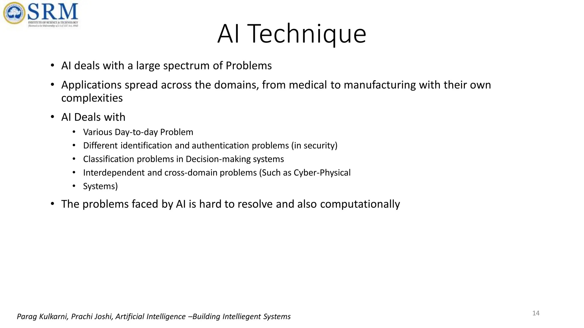• AI deals with a large spectrum of Problems
• Applications spread across the domains, from medical to manufacturing with their own
complexities
• AI Deals with
• Various Day-to-day Problem
• Different identification and authentication problems (in security)
• Classification problems in Decision-making systems
• Interdependent and cross-domain problems (Such as Cyber-Physical
• Systems)
• The problems faced by AI is hard to resolve and also computationally
14
AI Technique
Parag Kulkarni, Prachi Joshi, Artificial Intelligence –Building Intelliegent Systems
 
