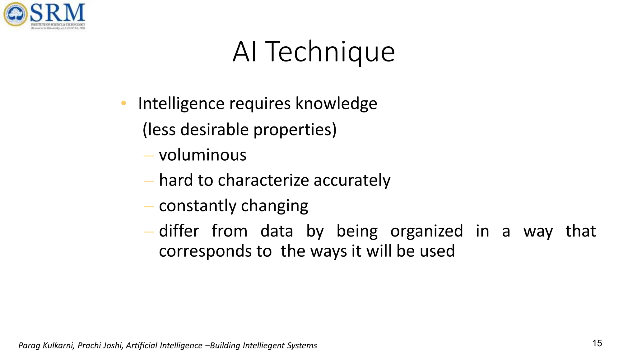 15
AI Technique
• Intelligence requires knowledge
(less desirable properties)
– voluminous
– hard to characterize accurately
– constantly changing
– differ from data by being organized in a way that
corresponds to the ways it will be used
Parag Kulkarni, Prachi Joshi, Artificial Intelligence –Building Intelliegent Systems
 