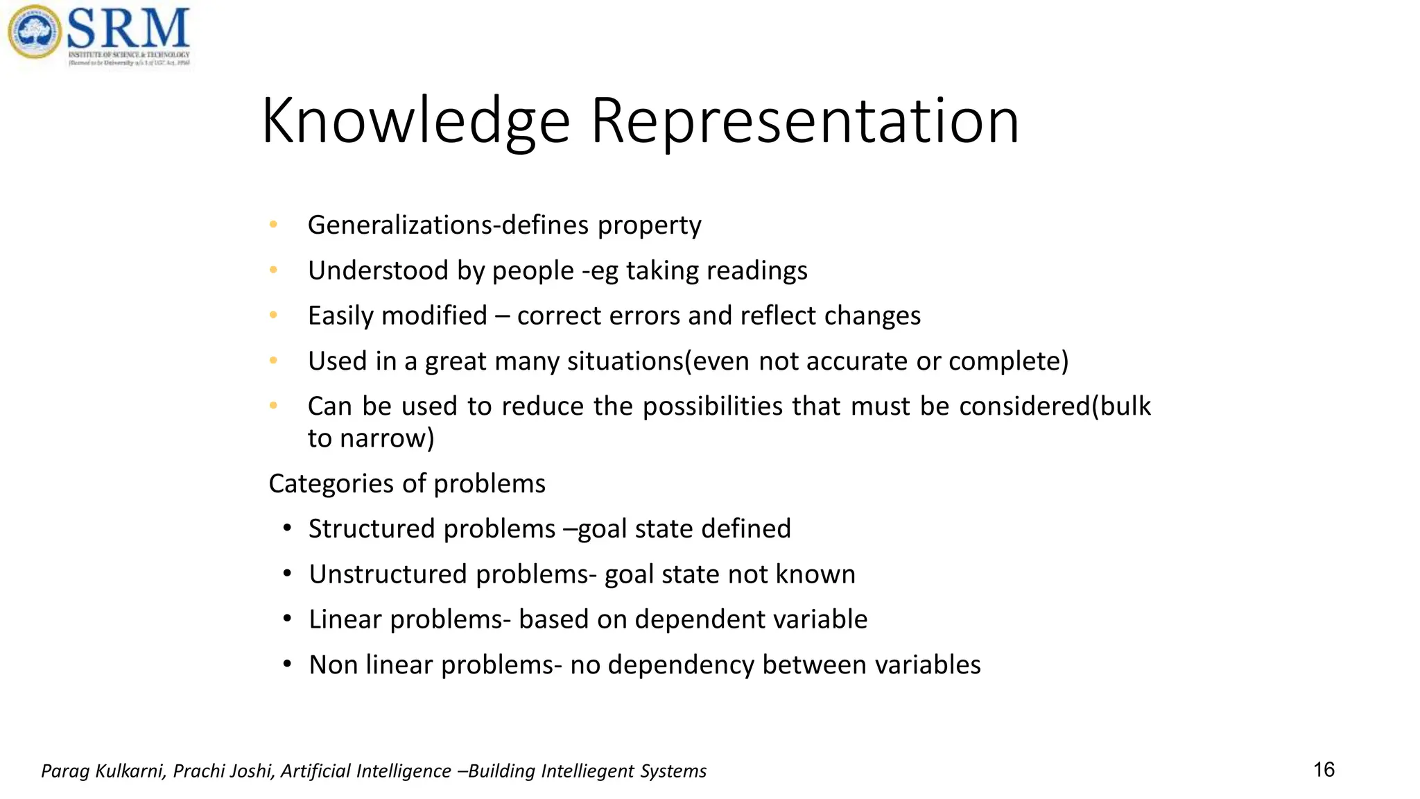16
Knowledge Representation
• Generalizations-defines property
• Understood by people -eg taking readings
• Easily modified – correct errors and reflect changes
• Used in a great many situations(even not accurate or complete)
• Can be used to reduce the possibilities that must be considered(bulk
to narrow)
Categories of problems
• Structured problems –goal state defined
• Unstructured problems- goal state not known
• Linear problems- based on dependent variable
• Non linear problems- no dependency between variables
Parag Kulkarni, Prachi Joshi, Artificial Intelligence –Building Intelliegent Systems
 