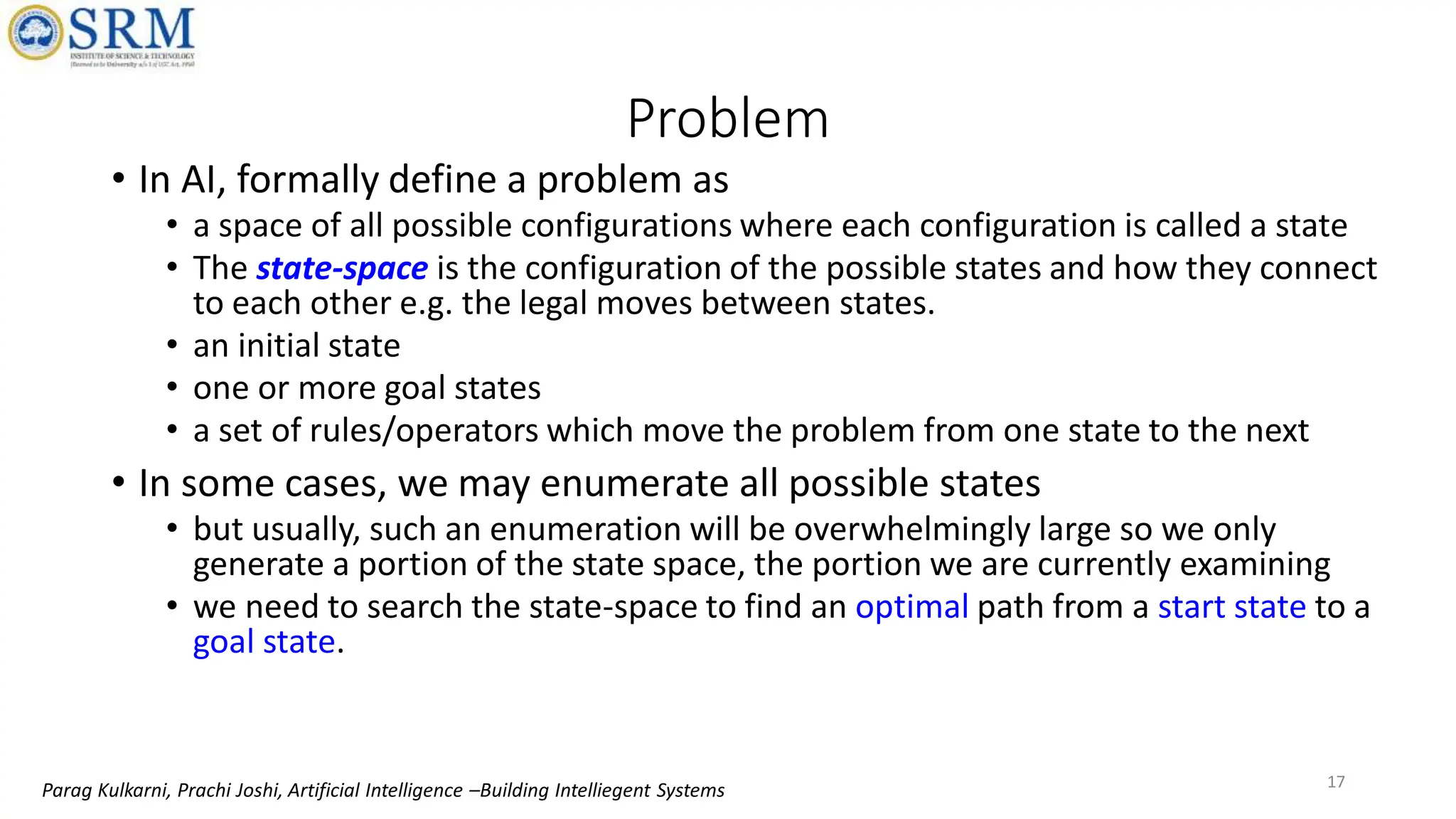 Problem
• In AI, formally define a problem as
• a space of all possible configurations where each configuration is called a state
• The state-space is the configuration of the possible states and how they connect
to each other e.g. the legal moves between states.
• an initial state
• one or more goal states
• a set of rules/operators which move the problem from one state to the next
• In some cases, we may enumerate all possible states
• but usually, such an enumeration will be overwhelmingly large so we only
generate a portion of the state space, the portion we are currently examining
• we need to search the state-space to find an optimal path from a start state to a
goal state.
17
Parag Kulkarni, Prachi Joshi, Artificial Intelligence –Building Intelliegent Systems
 