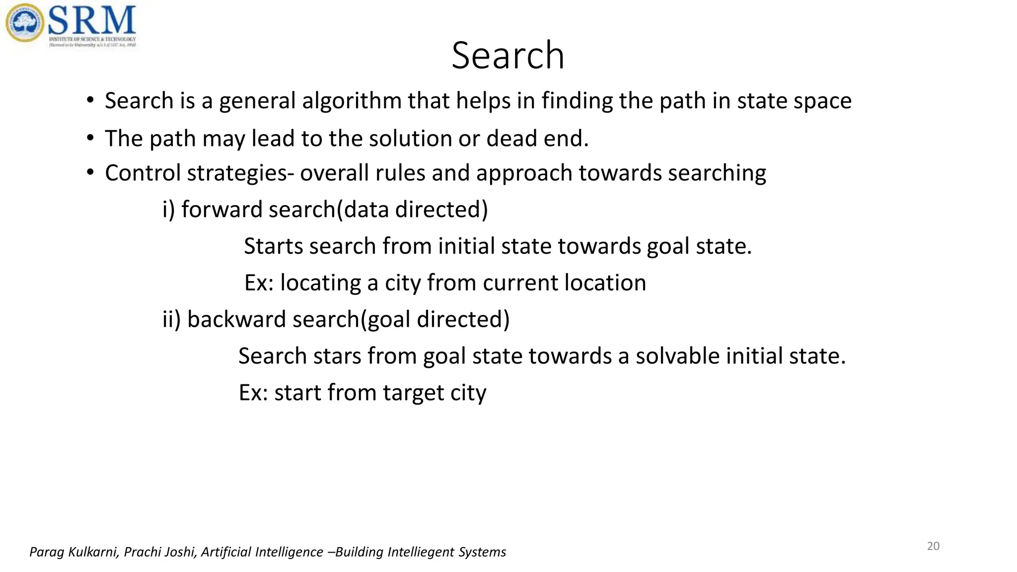 Search
• Search is a general algorithm that helps in finding the path in state space
• The path may lead to the solution or dead end.
• Control strategies- overall rules and approach towards searching
i) forward search(data directed)
Starts search from initial state towards goal state.
Ex: locating a city from current location
ii) backward search(goal directed)
Search stars from goal state towards a solvable initial state.
Ex: start from target city
20
Parag Kulkarni, Prachi Joshi, Artificial Intelligence –Building Intelliegent Systems
 