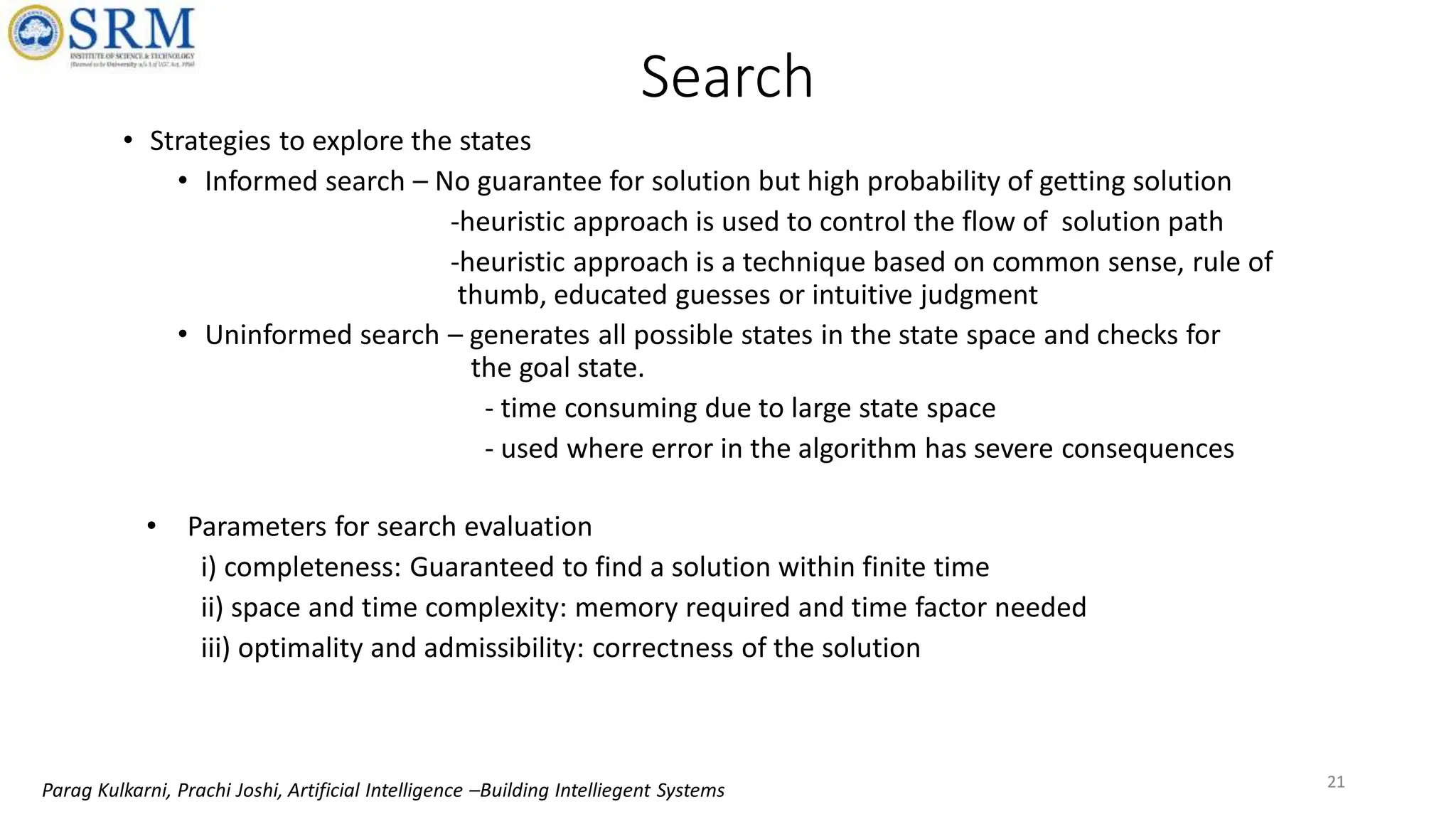 21
Search
• Strategies to explore the states
• Informed search – No guarantee for solution but high probability of getting solution
-heuristic approach is used to control the flow of solution path
-heuristic approach is a technique based on common sense, rule of
thumb, educated guesses or intuitive judgment
• Uninformed search – generates all possible states in the state space and checks for
the goal state.
- time consuming due to large state space
- used where error in the algorithm has severe consequences
21
• Parameters for search evaluation
i) completeness: Guaranteed to find a solution within finite time
ii) space and time complexity: memory required and time factor needed
iii) optimality and admissibility: correctness of the solution
Parag Kulkarni, Prachi Joshi, Artificial Intelligence –Building Intelliegent Systems
 