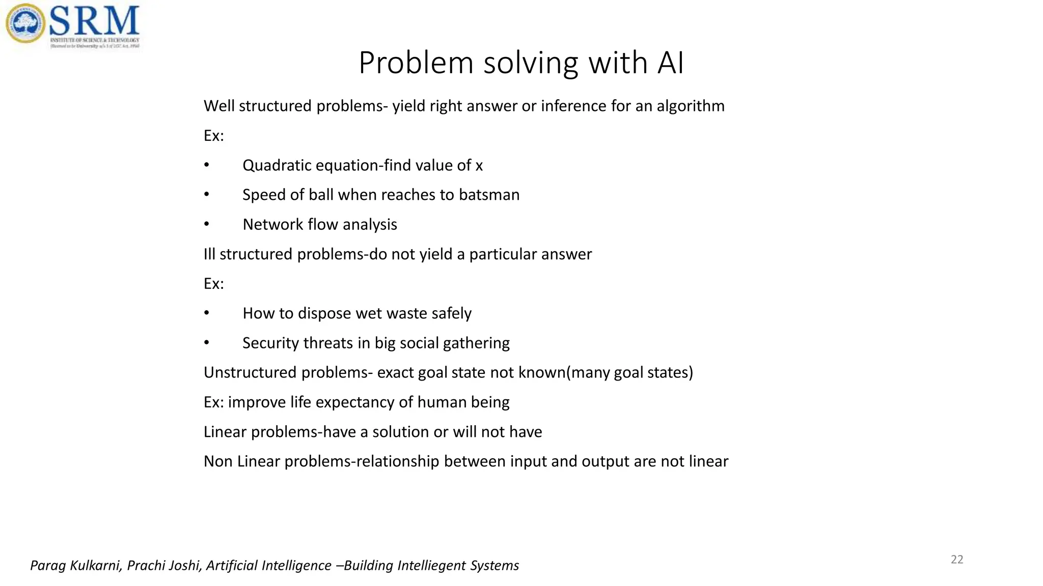 Problem solving with AI
Well structured problems- yield right answer or inference for an algorithm
Ex:
• Quadratic equation-find value of x
• Speed of ball when reaches to batsman
• Network flow analysis
Ill structured problems-do not yield a particular answer
Ex:
• How to dispose wet waste safely
• Security threats in big social gathering
Unstructured problems- exact goal state not known(many goal states)
Ex: improve life expectancy of human being
Linear problems-have a solution or will not have
Non Linear problems-relationship between input and output are not linear
22
Parag Kulkarni, Prachi Joshi, Artificial Intelligence –Building Intelliegent Systems
 