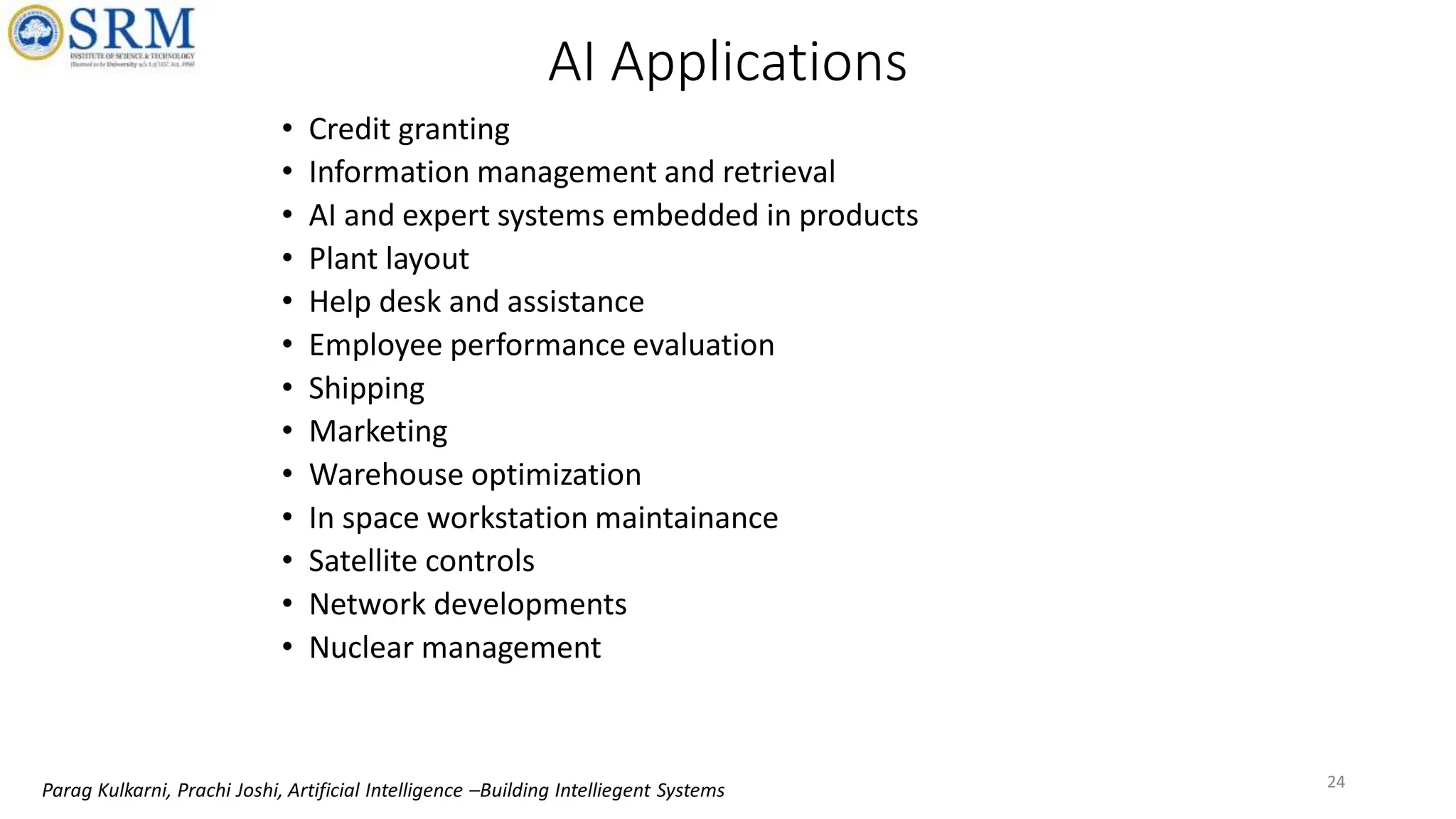 AI Applications
• Credit granting
• Information management and retrieval
• AI and expert systems embedded in products
• Plant layout
• Help desk and assistance
• Employee performance evaluation
• Shipping
• Marketing
• Warehouse optimization
• In space workstation maintainance
• Satellite controls
• Network developments
• Nuclear management
24
Parag Kulkarni, Prachi Joshi, Artificial Intelligence –Building Intelliegent Systems
 