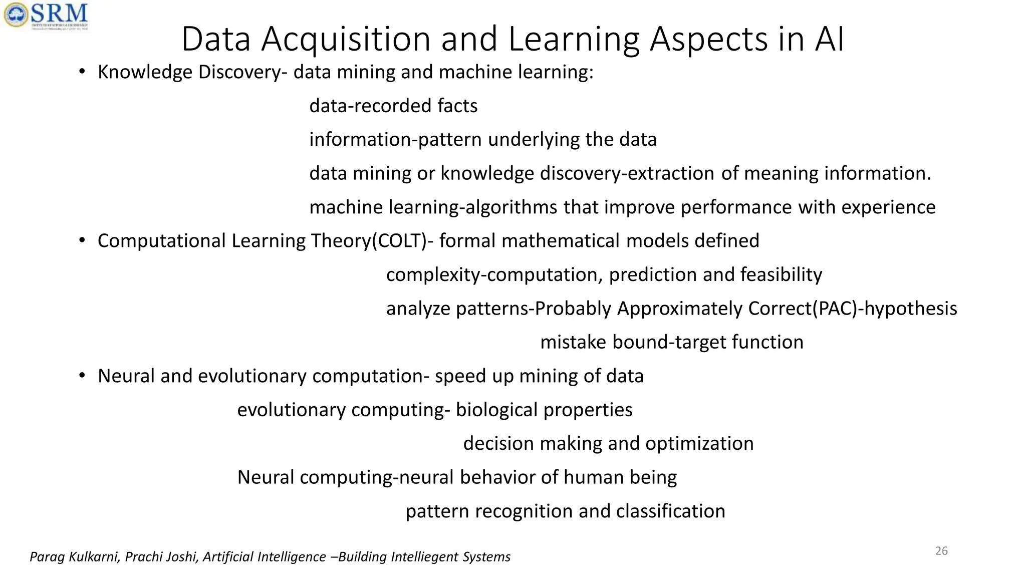 Data Acquisition and Learning Aspects in AI
• Knowledge Discovery- data mining and machine learning:
data-recorded facts
information-pattern underlying the data
data mining or knowledge discovery-extraction of meaning information.
machine learning-algorithms that improve performance with experience
• Computational Learning Theory(COLT)- formal mathematical models defined
complexity-computation, prediction and feasibility
analyze patterns-Probably Approximately Correct(PAC)-hypothesis
mistake bound-target function
• Neural and evolutionary computation- speed up mining of data
evolutionary computing- biological properties
decision making and optimization
Neural computing-neural behavior of human being
pattern recognition and classification
26
Parag Kulkarni, Prachi Joshi, Artificial Intelligence –Building Intelliegent Systems
 