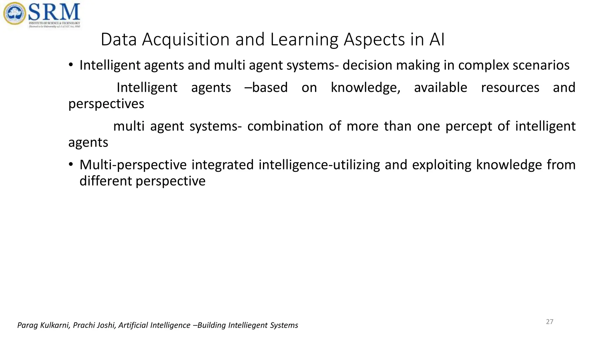 • Intelligent agents and multi agent systems- decision making in complex scenarios
Intelligent agents –based on knowledge, available resources and
perspectives
multi agent systems- combination of more than one percept of intelligent
agents
• Multi-perspective integrated intelligence-utilizing and exploiting knowledge from
different perspective
Data Acquisition and Learning Aspects in AI
27
Parag Kulkarni, Prachi Joshi, Artificial Intelligence –Building Intelliegent Systems
 