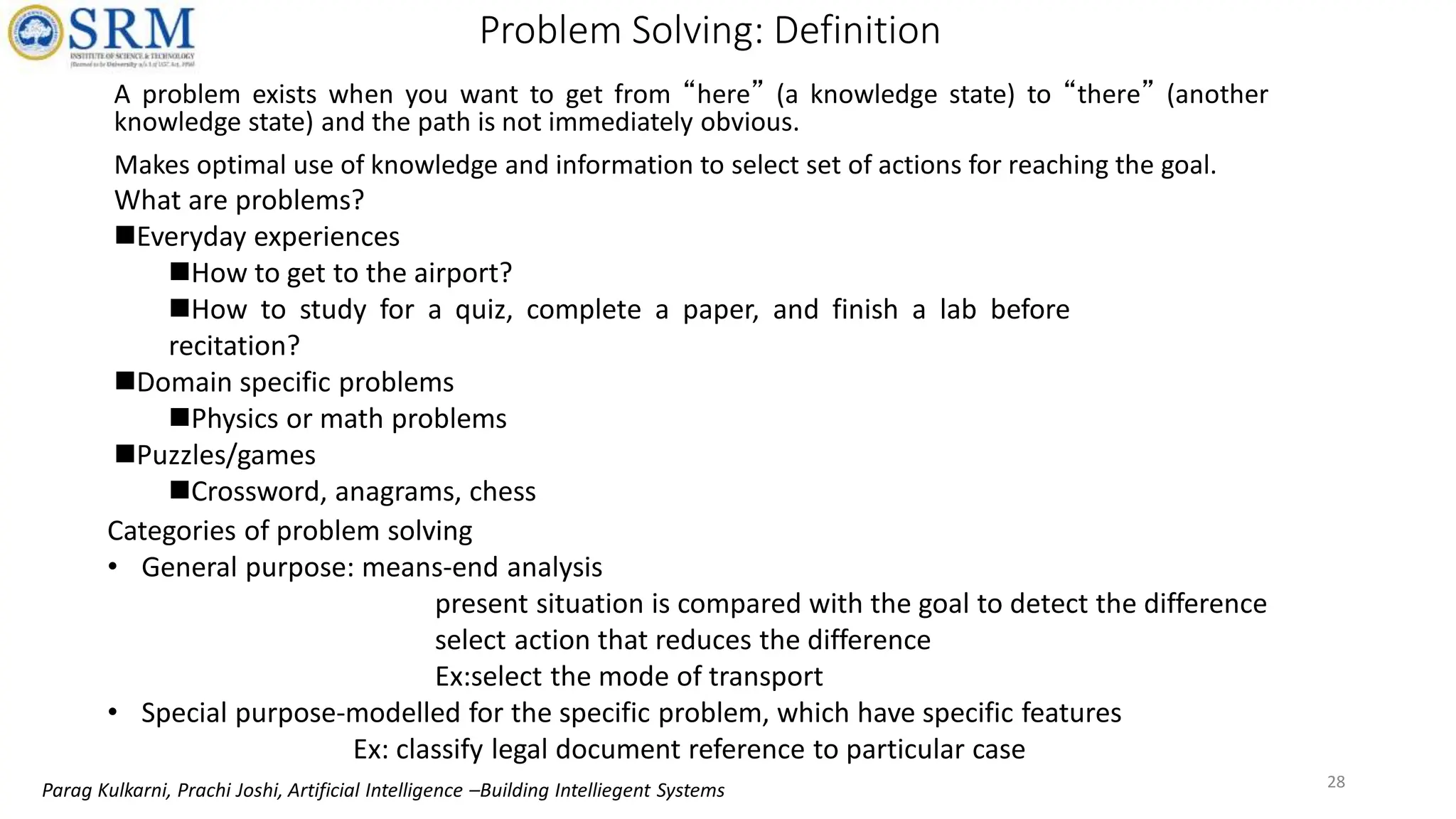 Problem Solving: Definition
A problem exists when you want to get from “here” (a knowledge state) to “there” (another
knowledge state) and the path is not immediately obvious.
Makes optimal use of knowledge and information to select set of actions for reaching the goal.
What are problems?
Everyday experiences
How to get to the airport?
How to study for a quiz, complete a paper, and finish a lab before
recitation?
Domain specific problems
Physics or math problems
Puzzles/games
Crossword, anagrams, chess
Categories of problem solving
• General purpose: means-end analysis
present situation is compared with the goal to detect the difference
select action that reduces the difference
Ex:select the mode of transport
• Special purpose-modelled for the specific problem, which have specific features
Ex: classify legal document reference to particular case
28
Parag Kulkarni, Prachi Joshi, Artificial Intelligence –Building Intelliegent Systems
 